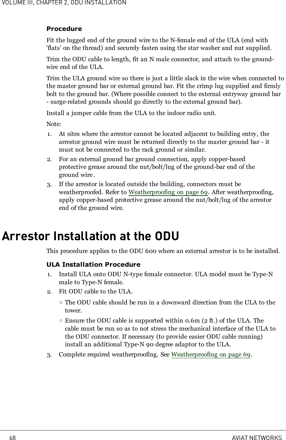 VOLUME III, CHAPTER 2, ODU INSTALLATIONProcedureFit the lugged end of the ground wire to the N-female end of the ULA (end with&apos;flats&apos; on the thread) and securely fasten using the star washer and nut supplied.Trim the ODU cable to length, fit an N male connector, and attach to the ground-wire end of the ULA.Trim the ULA ground wire so there is just a little slack in the wire when connected tothe master ground bar or external ground bar. Fit the crimp lug supplied and firmlybolt to the ground bar. (Where possible connect to the external entryway ground bar- surge-related grounds should go directly to the external ground bar).Install a jumper cable from the ULA to the indoor radio unit.Note:1. At sites where the arrestor cannot be located adjacent to building entry, thearrestor ground wire must be returned directly to the master ground bar - itmust not be connected to the rack ground or similar.2. For an external ground bar ground connection, apply copper-basedprotective grease around the nut/bolt/lug of the ground-bar end of theground wire.3. If the arrestor is located outside the building, connectors must beweatherproofed. Refer to Weatherproofing on page 69. After weatherproofing,apply copper-based protective grease around the nut/bolt/lug of the arrestorend of the ground wire.Arrestor Installation at the ODUThis procedure applies to the ODU 600 where an external arrestor is to be installed.ULA Installation Procedure1. Install ULA onto ODU N-type female connector. ULA model must be Type-Nmale to Type-N female.2. Fit ODU cable to the ULA.oThe ODU cable should be run in a downward direction from the ULA to thetower.oEnsure the ODU cable is supported within 0.6m (2 ft.) of the ULA. Thecable must be run so as to not stress the mechanical interface of the ULA tothe ODU connector. If necessary (to provide easier ODU cable running)install an additional Type-N 90 degree adaptor to the ULA.3. Complete required weatherproofing. See Weatherproofing on page 69.68 AVIAT NETWORKS