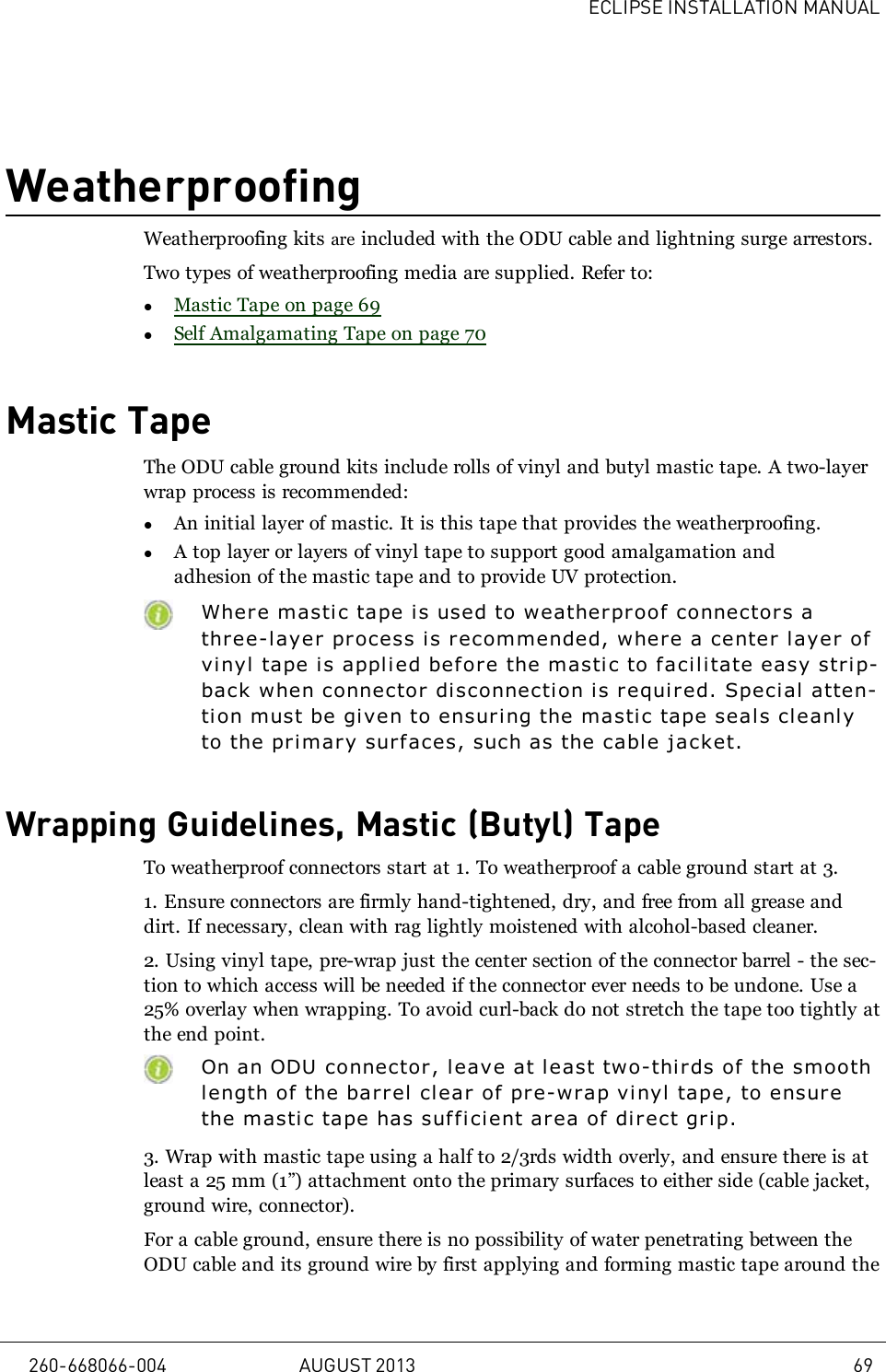 ECLIPSE INSTALLATION MANUALWeatherproofingWeatherproofing kits are included with the ODU cable and lightning surge arrestors.Two types of weatherproofing media are supplied. Refer to:lMastic Tape on page 69lSelf Amalgamating Tape on page 70Mastic TapeThe ODU cable ground kits include rolls of vinyl and butyl mastic tape. A two-layerwrap process is recommended:lAn initial layer of mastic. It is this tape that provides the weatherproofing.lA top layer or layers of vinyl tape to support good amalgamation andadhesion of the mastic tape and to provide UV protection.Where mastic tape is used to weatherproof connectors athree-layer process is recommended, where a center layer ofvinyl tape is applied befor e the masti c to facilitate easy strip-back when connector disconnection is required. Speci al atten-tion must be given to ensuring the masti c tape seals cleanlyto the primary surfaces, such as the cable jacket.Wrapping Guidelines, Mastic (Butyl) TapeTo weatherproof connectors start at 1. To weatherproof a cable ground start at 3.1. Ensure connectors are firmly hand-tightened, dry, and free from all grease anddirt. If necessary, clean with rag lightly moistened with alcohol-based cleaner.2. Using vinyl tape, pre-wrap just the center section of the connector barrel - the sec-tion to which access will be needed if the connector ever needs to be undone. Use a25% overlay when wrapping. To avoid curl-back do not stretch the tape too tightly atthe end point.On an ODU connector, leave at least two-thi rds of the smoothlength of the barrel clear of pre-wrap vi nyl tape, to ensurethe mastic tape has sufficient ar ea of direct gr i p.3. Wrap with mastic tape using a half to 2/3rds width overly, and ensure there is atleast a 25 mm (1”) attachment onto the primary surfaces to either side (cable jacket,ground wire, connector).For a cable ground, ensure there is no possibility of water penetrating between theODU cable and its ground wire by first applying and forming mastic tape around the260-668066-004 AUGUST 2013 69