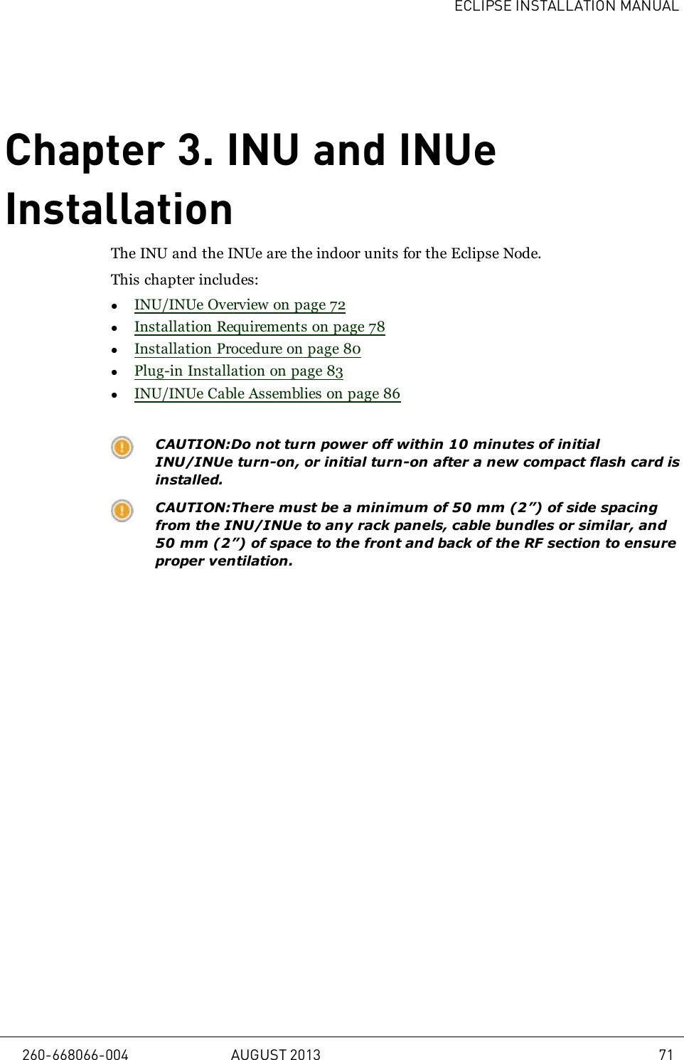 ECLIPSE INSTALLATION MANUALChapter 3. INU and INUeInstallationThe INU and the INUe are the indoor units for the Eclipse Node.This chapter includes:lINU/INUe Overview on page 72lInstallation Requirements on page 78lInstallation Procedure on page 80lPlug-in Installation on page 83lINU/INUe Cable Assemblies on page 86CAUTION:Do not turn power off within 10 minutes of initialINU/INUe turn-on, or initial turn-on after a new compact flash card isinstalled.CAUTION:There must be a minimum of 50 mm (2”) of side spacingfrom the INU/INUe to any rack panels, cable bundles or similar, and50 mm (2”) of space to the front and back of the RF section to ensureproper ventilation.260-668066-004 AUGUST 2013 71