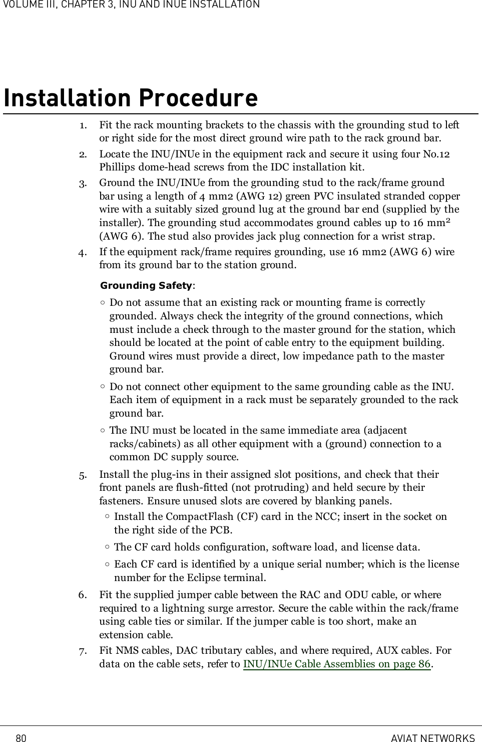 VOLUME III, CHAPTER 3, INU AND INUE INSTALLATIONInstallation Procedure1. Fit the rack mounting brackets to the chassis with the grounding stud to leftor right side for the most direct ground wire path to the rack ground bar.2. Locate the INU/INUe in the equipment rack and secure it using four No.12Phillips dome-head screws from the IDC installation kit.3. Ground the INU/INUe from the grounding stud to the rack/frame groundbar using a length of 4mm2 (AWG12) green PVC insulated stranded copperwire with a suitably sized ground lug at the ground bar end (supplied by theinstaller). The grounding stud accommodates ground cables up to 16 mm2(AWG 6). The stud also provides jack plug connection for a wrist strap.4. If the equipment rack/frame requires grounding, use 16mm2 (AWG6) wirefrom its ground bar to the station ground.Grounding Safety:oDo not assume that an existing rack or mounting frame is correctlygrounded. Always check the integrity of the ground connections, whichmust include a check through to the master ground for the station, whichshould be located at the point of cable entry to the equipment building.Ground wires must provide a direct, low impedance path to the masterground bar.oDo not connect other equipment to the same grounding cable as the INU.Each item of equipment in a rack must be separately grounded to the rackground bar.oThe INU must be located in the same immediate area (adjacentracks/cabinets) as all other equipment with a (ground) connection to acommon DC supply source.5. Install the plug-ins in their assigned slot positions, and check that theirfront panels are flush-fitted (not protruding) and held secure by theirfasteners. Ensure unused slots are covered by blanking panels.oInstall the CompactFlash (CF) card in the NCC; insert in the socket onthe right side of the PCB.oThe CF card holds configuration, software load, and license data.oEach CF card is identified by a unique serial number; which is the licensenumber for the Eclipse terminal.6. Fit the supplied jumper cable between the RAC and ODU cable, or whererequired to a lightning surge arrestor. Secure the cable within the rack/frameusing cable ties or similar. If the jumper cable is too short, make anextension cable.7. Fit NMS cables, DAC tributary cables, and where required, AUX cables. Fordata on the cable sets, refer to INU/INUe Cable Assemblies on page 86.80 AVIAT NETWORKS