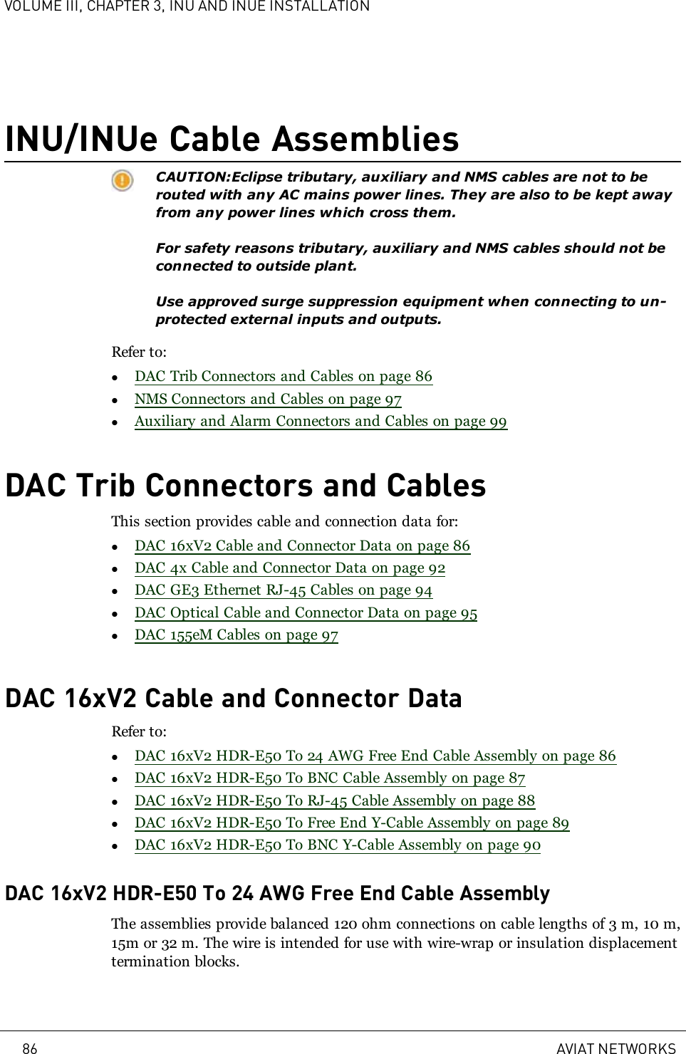 VOLUME III, CHAPTER 3, INU AND INUE INSTALLATIONINU/INUe Cable AssembliesCAUTION:Eclipse tributary, auxiliary and NMS cables are not to berouted with any AC mains power lines. They are also to be kept awayfrom any power lines which cross them.For safety reasons tributary, auxiliary and NMS cables should not beconnected to outside plant.Use approved surge suppression equipment when connecting to un-protected external inputs and outputs.Refer to:lDAC Trib Connectors and Cables on page 86lNMS Connectors and Cables on page 97lAuxiliary and Alarm Connectors and Cables on page 99DAC Trib Connectors and CablesThis section provides cable and connection data for:lDAC 16xV2 Cable and Connector Data on page 86lDAC 4x Cable and Connector Data on page 92lDAC GE3 Ethernet RJ-45 Cables on page 94lDAC Optical Cable and Connector Data on page 95lDAC 155eM Cables on page 97DAC 16xV2 Cable and Connector DataRefer to:lDAC 16xV2 HDR-E50 To 24 AWG Free End Cable Assembly on page 86lDAC 16xV2 HDR-E50 To BNC Cable Assembly on page 87lDAC 16xV2 HDR-E50 To RJ-45 Cable Assembly on page 88lDAC 16xV2 HDR-E50 To Free End Y-Cable Assembly on page 89lDAC 16xV2 HDR-E50 To BNC Y-Cable Assembly on page 90DAC 16xV2 HDR-E50 To 24 AWG Free End Cable AssemblyThe assemblies provide balanced 120 ohm connections on cable lengths of 3m, 10m,15m or 32m. The wire is intended for use with wire-wrap or insulation displacementtermination blocks.86 AVIAT NETWORKS