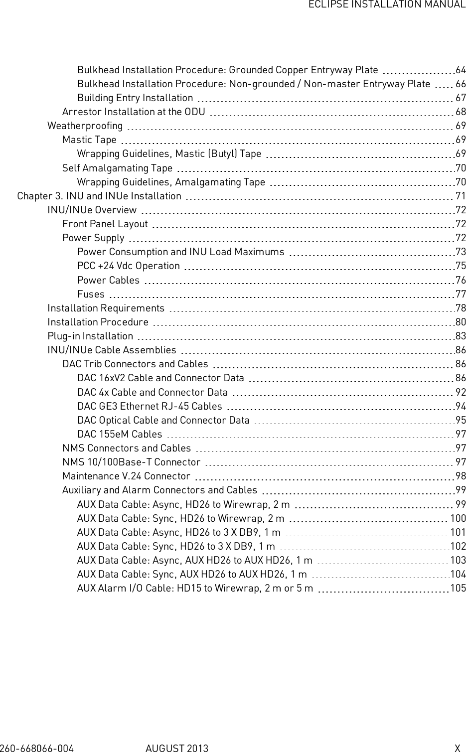 ECLIPSE INSTALLATION MANUAL260-668066-004 AUGUST 2013 XBulkhead Installation Procedure: Grounded Copper Entryway Plate 64Bulkhead Installation Procedure: Non-grounded / Non-master Entryway Plate 66Building Entry Installation 67Arrestor Installation at the ODU 68Weatherproofing 69Mastic Tape 69Wrapping Guidelines, Mastic (Butyl) Tape 69Self Amalgamating Tape 70Wrapping Guidelines, Amalgamating Tape 70Chapter 3. INU and INUe Installation 71INU/INUe Overview 72Front Panel Layout 72Power Supply 72Power Consumption and INU Load Maximums 73PCC +24 Vdc Operation 75Power Cables 76Fuses 77Installation Requirements 78Installation Procedure 80Plug-in Installation 83INU/INUe Cable Assemblies 86DAC Trib Connectors and Cables 86DAC 16xV2 Cable and Connector Data 86DAC 4x Cable and Connector Data 92DAC GE3 Ethernet RJ-45 Cables 94DAC Optical Cable and Connector Data 95DAC 155eM Cables 97NMS Connectors and Cables 97NMS 10/100Base-T Connector 97Maintenance V.24 Connector 98Auxiliary and Alarm Connectors and Cables 99AUX Data Cable: Async, HD26 to Wirewrap, 2m 99AUX Data Cable: Sync, HD26 to Wirewrap, 2m 100AUX Data Cable: Async, HD26 to 3 X DB9, 1m 101AUX Data Cable: Sync, HD26 to 3 X DB9, 1m 102AUX Data Cable: Async, AUX HD26 to AUX HD26, 1m 103AUX Data Cable: Sync, AUX HD26 to AUX HD26, 1m 104AUX Alarm I/O Cable: HD15 to Wirewrap, 2m or 5m 105