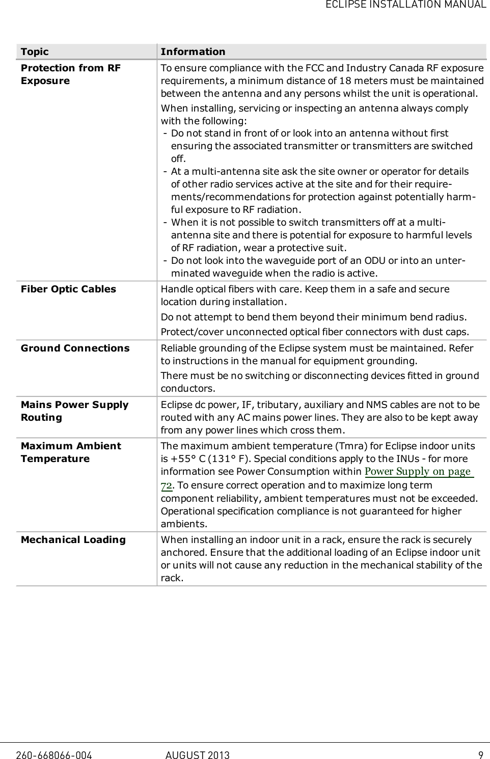 ECLIPSE INSTALLATION MANUALTopic InformationProtection from RFExposureTo ensure compliance with the FCC and Industry Canada RF exposurerequirements, a minimum distance of 18 meters must be maintainedbetween the antenna and any persons whilst the unit is operational.When installing, servicing or inspecting an antenna always complywith the following:- Do not stand in front of or look into an antenna without firstensuring the associated transmitter or transmitters are switchedoff.- At a multi-antenna site ask the site owner or operator for detailsof other radio services active at the site and for their require-ments/recommendations for protection against potentially harm-ful exposure to RF radiation.- When it is not possible to switch transmitters off at a multi-antenna site and there is potential for exposure to harmful levelsof RF radiation, wear a protective suit.- Do not look into the waveguide port of an ODU or into an unter-minated waveguide when the radio is active.Fiber Optic Cables Handle optical fibers with care. Keep them in a safe and securelocation during installation.Do not attempt to bend them beyond their minimum bend radius.Protect/cover unconnected optical fiber connectors with dust caps.Ground Connections Reliable grounding of the Eclipse system must be maintained. Referto instructions in the manual for equipment grounding.There must be no switching or disconnecting devices fitted in groundconductors.Mains Power SupplyRoutingEclipse dc power, IF, tributary, auxiliary and NMS cables are not to berouted with any AC mains power lines. They are also to be kept awayfrom any power lines which cross them.Maximum AmbientTemperatureThe maximum ambient temperature (Tmra) for Eclipse indoor unitsis +55° C (131° F). Special conditions apply to the INUs - for moreinformation see Power Consumption within Power Supply on page72. To ensure correct operation and to maximize long termcomponent reliability, ambient temperatures must not be exceeded.Operational specification compliance is not guaranteed for higherambients.Mechanical Loading When installing an indoor unit in a rack, ensure the rack is securelyanchored. Ensure that the additional loading of an Eclipse indoor unitor units will not cause any reduction in the mechanical stability of therack.260-668066-004 AUGUST 2013 9