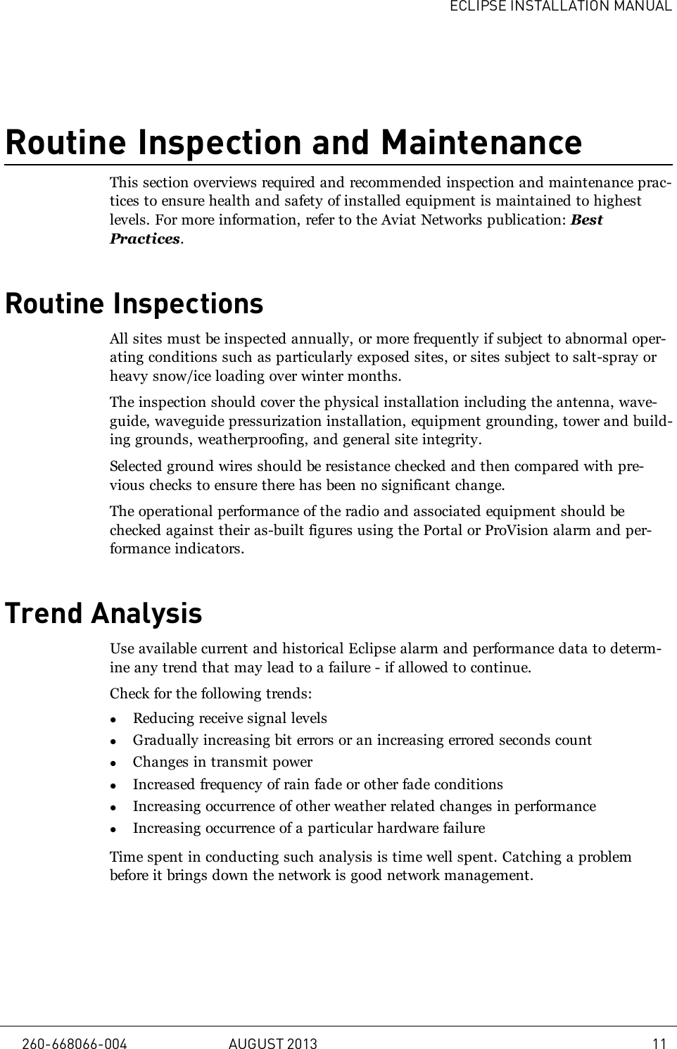 ECLIPSE INSTALLATION MANUALRoutine Inspection and MaintenanceThis section overviews required and recommended inspection and maintenance prac-tices to ensure health and safety of installed equipment is maintained to highestlevels. For more information, refer to the Aviat Networks publication: BestPractices.Routine InspectionsAll sites must be inspected annually, or more frequently if subject to abnormal oper-ating conditions such as particularly exposed sites, or sites subject to salt-spray orheavy snow/ice loading over winter months.The inspection should cover the physical installation including the antenna, wave-guide, waveguide pressurization installation, equipment grounding, tower and build-ing grounds, weatherproofing, and general site integrity.Selected ground wires should be resistance checked and then compared with pre-vious checks to ensure there has been no significant change.The operational performance of the radio and associated equipment should bechecked against their as-built figures using the Portal or ProVision alarm and per-formance indicators.Trend AnalysisUse available current and historical Eclipse alarm and performance data to determ-ine any trend that may lead to a failure - if allowed to continue.Check for the following trends:lReducing receive signal levelslGradually increasing bit errors or an increasing errored seconds countlChanges in transmit powerlIncreased frequency of rain fade or other fade conditionslIncreasing occurrence of other weather related changes in performancelIncreasing occurrence of a particular hardware failureTime spent in conducting such analysis is time well spent. Catching a problembefore it brings down the network is good network management.260-668066-004 AUGUST 2013 11