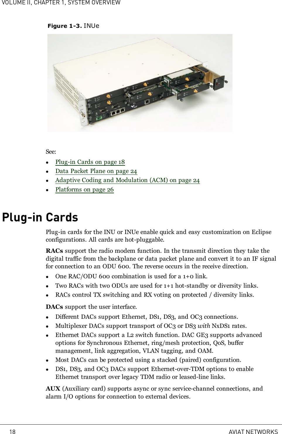 VOLUME II, CHAPTER 1, SYSTEM OVERVIEWFigure 1-3. INUeSee:lPlug-in Cards on page 18lData Packet Plane on page 24lAdaptive Coding and Modulation (ACM) on page 24lPlatforms on page 26Plug-in CardsPlug-in cards for the INU or INUe enable quick and easy customization on Eclipseconfigurations. All cards are hot-pluggable.RACs support the radio modem function. In the transmit direction they take thedigital traffic from the backplane or data packet plane and convert it to an IF signalfor connection to an ODU 600. The reverse occurs in the receive direction.lOne RAC/ODU 600 combination is used for a 1+0 link.lTwo RACs with two ODUs are used for 1+1 hot-standby or diversity links.lRACs control TX switching and RX voting on protected / diversity links.DACs support the user interface.lDifferent DACs support Ethernet, DS1, DS3, and OC3 connections.lMultiplexer DACs support transport of OC3 or DS3 with NxDS1 rates.lEthernet DACs support a L2 switch function. DAC GE3 supports advancedoptions for Synchronous Ethernet, ring/mesh protection, QoS, buffermanagement, link aggregation, VLAN tagging, and OAM.lMost DACs can be protected using a stacked (paired) configuration.lDS1, DS3, and OC3 DACs support Ethernet-over-TDM options to enableEthernet transport over legacy TDM radio or leased-line links.AUX (Auxiliary card) supports async or sync service-channel connections, andalarm I/O options for connection to external devices.18 AVIAT NETWORKS