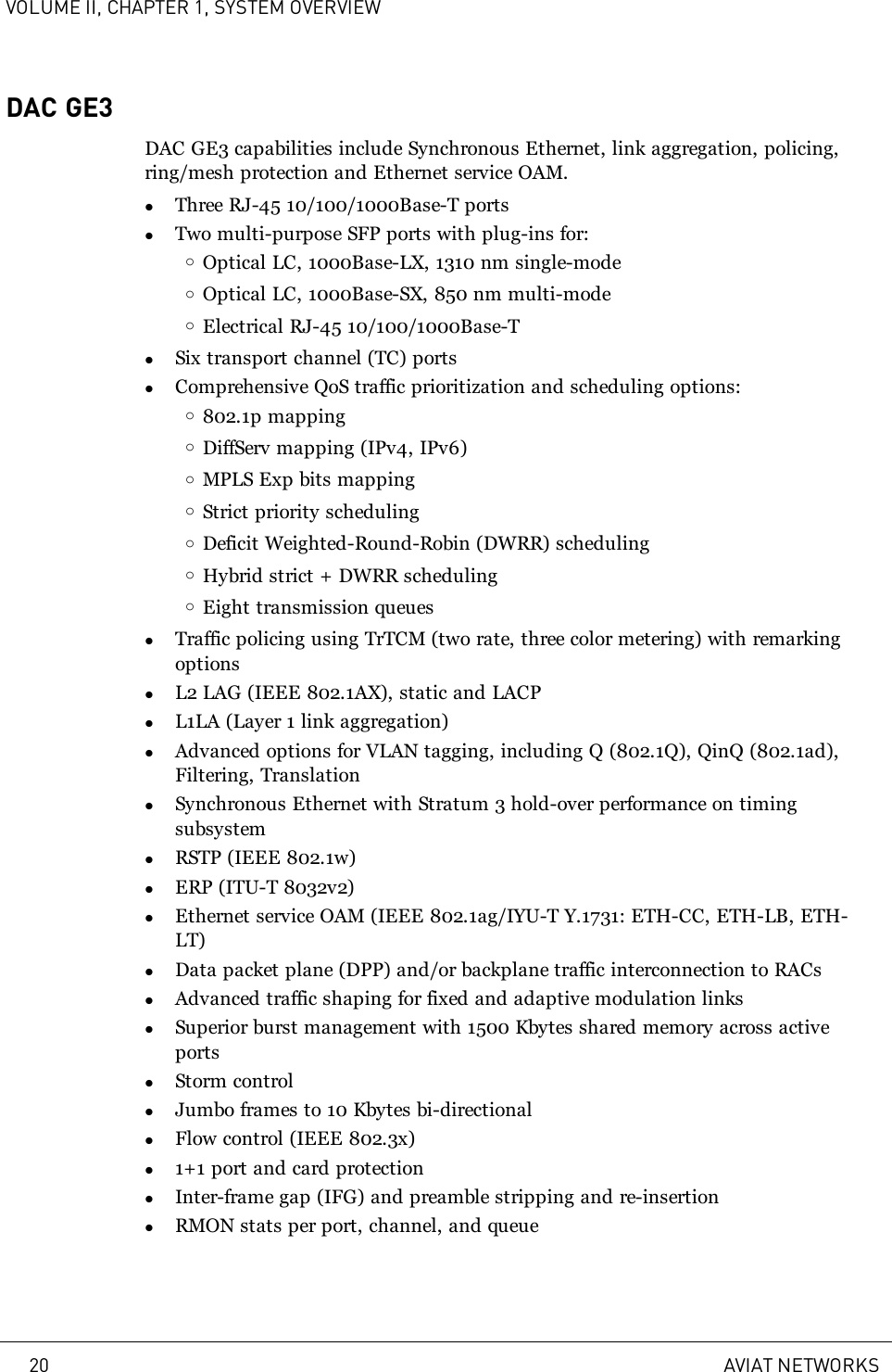 VOLUME II, CHAPTER 1, SYSTEM OVERVIEWDAC GE3DAC GE3 capabilities include Synchronous Ethernet, link aggregation, policing,ring/mesh protection and Ethernet service OAM.lThree RJ-45 10/100/1000Base-T portslTwo multi-purpose SFP ports with plug-ins for:oOptical LC, 1000Base-LX, 1310 nm single-modeoOptical LC, 1000Base-SX, 850 nm multi-modeoElectrical RJ-45 10/100/1000Base-TlSix transport channel (TC) portslComprehensive QoS traffic prioritization and scheduling options:o802.1p mappingoDiffServ mapping (IPv4, IPv6)oMPLS Exp bits mappingoStrict priority schedulingoDeficit Weighted-Round-Robin (DWRR) schedulingoHybrid strict + DWRR schedulingoEight transmission queueslTraffic policing using TrTCM (two rate, three color metering) with remarkingoptionslL2 LAG (IEEE 802.1AX), static and LACPlL1LA (Layer 1 link aggregation)lAdvanced options for VLAN tagging, including Q (802.1Q), QinQ (802.1ad),Filtering, TranslationlSynchronous Ethernet with Stratum 3 hold-over performance on timingsubsystemlRSTP (IEEE 802.1w)lERP (ITU-T 8032v2)lEthernet service OAM (IEEE 802.1ag/IYU-T Y.1731: ETH-CC, ETH-LB, ETH-LT)lData packet plane (DPP) and/or backplane traffic interconnection to RACslAdvanced traffic shaping for fixed and adaptive modulation linkslSuperior burst management with 1500 Kbytes shared memory across activeportslStorm controllJumbo frames to 10 Kbytes bi-directionallFlow control (IEEE 802.3x)l1+1 port and card protectionlInter-frame gap (IFG) and preamble stripping and re-insertionlRMON stats per port, channel, and queue20 AVIAT NETWORKS