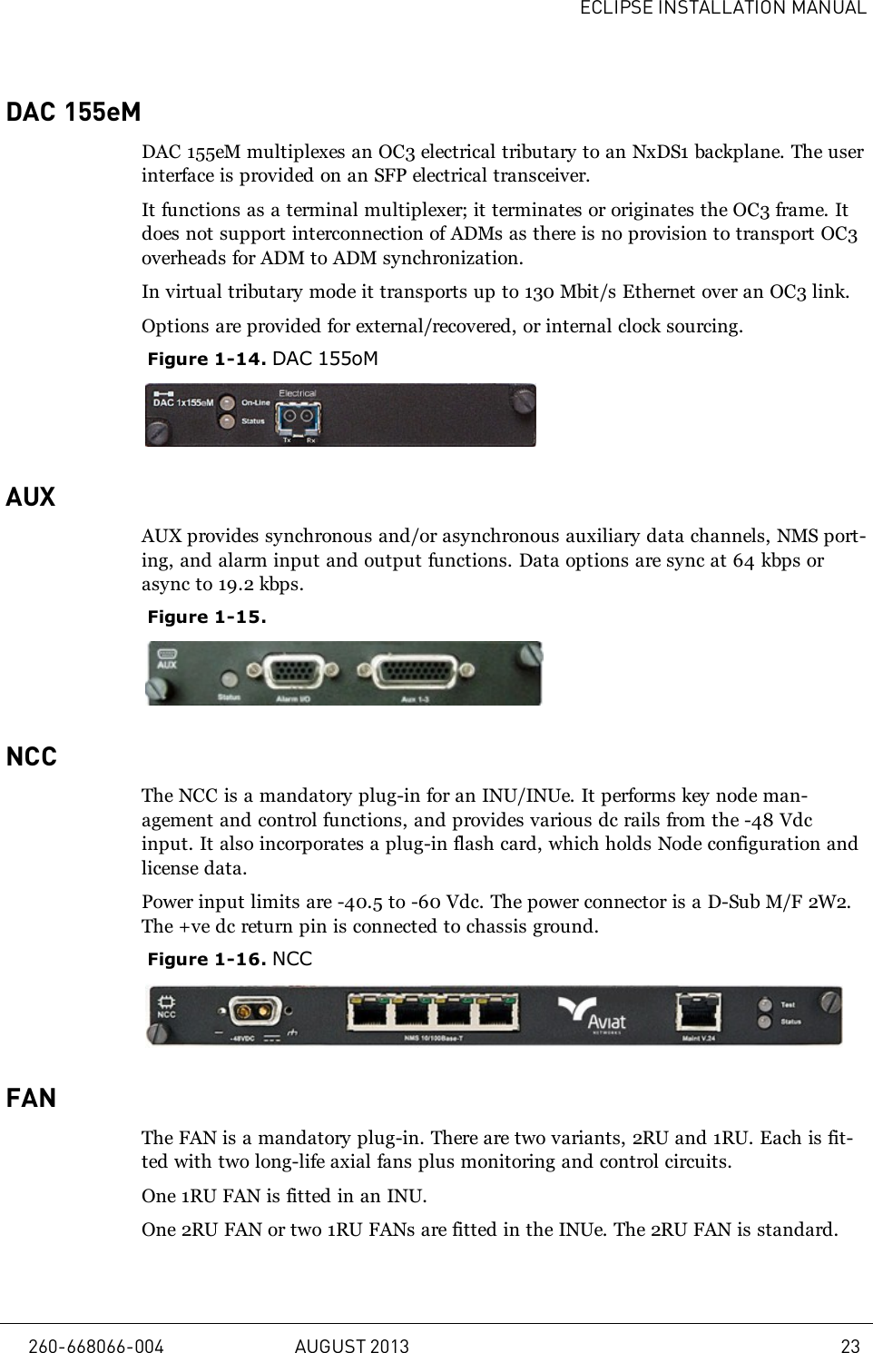 ECLIPSE INSTALLATION MANUALDAC 155eMDAC 155eM multiplexes an OC3 electrical tributary to an NxDS1 backplane. The userinterface is provided on an SFP electrical transceiver.It functions as a terminal multiplexer; it terminates or originates the OC3 frame. Itdoes not support interconnection of ADMs as there is no provision to transport OC3overheads for ADM to ADM synchronization.In virtual tributary mode it transports up to 130 Mbit/s Ethernet over an OC3 link.Options are provided for external/recovered, or internal clock sourcing.Figure 1-14. DAC 155oMAUXAUX provides synchronous and/or asynchronous auxiliary data channels, NMS port-ing, and alarm input and output functions. Data options are sync at 64 kbps orasync to 19.2 kbps.Figure 1-15.NCCThe NCC is a mandatory plug-in for an INU/INUe. It performs key node man-agement and control functions, and provides various dc rails from the -48 Vdcinput. It also incorporates a plug-in flash card, which holds Node configuration andlicense data.Power input limits are -40.5 to -60 Vdc. The power connector is a D-Sub M/F 2W2.The +ve dc return pin is connected to chassis ground.Figure 1-16. NCCFANThe FAN is a mandatory plug-in. There are two variants, 2RU and 1RU. Each is fit-ted with two long-life axial fans plus monitoring and control circuits.One 1RU FAN is fitted in an INU.One 2RU FAN or two 1RU FANs are fitted in the INUe. The 2RU FAN is standard.260-668066-004 AUGUST 2013 23