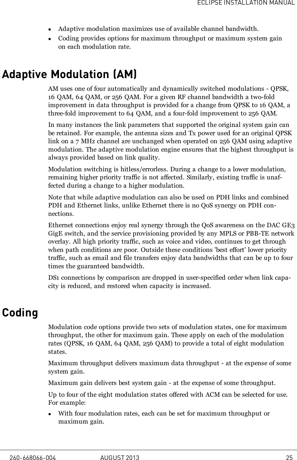 ECLIPSE INSTALLATION MANUALlAdaptive modulation maximizes use of available channel bandwidth.lCoding provides options for maximum throughput or maximum system gainon each modulation rate.Adaptive Modulation (AM)AM uses one of four automatically and dynamically switched modulations - QPSK,16 QAM, 64 QAM, or 256 QAM. For a given RF channel bandwidth a two-foldimprovement in data throughput is provided for a change from QPSK to 16 QAM, athree-fold improvement to 64 QAM, and a four-fold improvement to 256 QAM.In many instances the link parameters that supported the original system gain canbe retained. For example, the antenna sizes and Tx power used for an original QPSKlink on a 7 MHz channel are unchanged when operated on 256 QAM using adaptivemodulation. The adaptive modulation engine ensures that the highest throughput isalways provided based on link quality.Modulation switching is hitless/errorless. During a change to a lower modulation,remaining higher priority traffic is not affected. Similarly, existing traffic is unaf-fected during a change to a higher modulation.Note that while adaptive modulation can also be used on PDH links and combinedPDH and Ethernet links, unlike Ethernet there is no QoS synergy on PDH con-nections.Ethernet connections enjoy real synergy through the QoS awareness on the DAC GE3GigE switch, and the service provisioning provided by any MPLS or PBB-TE networkoverlay. All high priority traffic, such as voice and video, continues to get throughwhen path conditions are poor. Outside these conditions &apos;best effort&apos; lower prioritytraffic, such as email and file transfers enjoy data bandwidths that can be up to fourtimes the guaranteed bandwidth.DS1 connections by comparison are dropped in user-specified order when link capa-city is reduced, and restored when capacity is increased.CodingModulation code options provide two sets of modulation states, one for maximumthroughput, the other for maximum gain. These apply on each of the modulationrates (QPSK, 16 QAM, 64 QAM, 256 QAM) to provide a total of eight modulationstates.Maximum throughput delivers maximum data throughput - at the expense of somesystem gain.Maximum gain delivers best system gain - at the expense of some throughput.Up to four of the eight modulation states offered with ACM can be selected for use.For example:lWith four modulation rates, each can be set for maximum throughput ormaximum gain.260-668066-004 AUGUST 2013 25