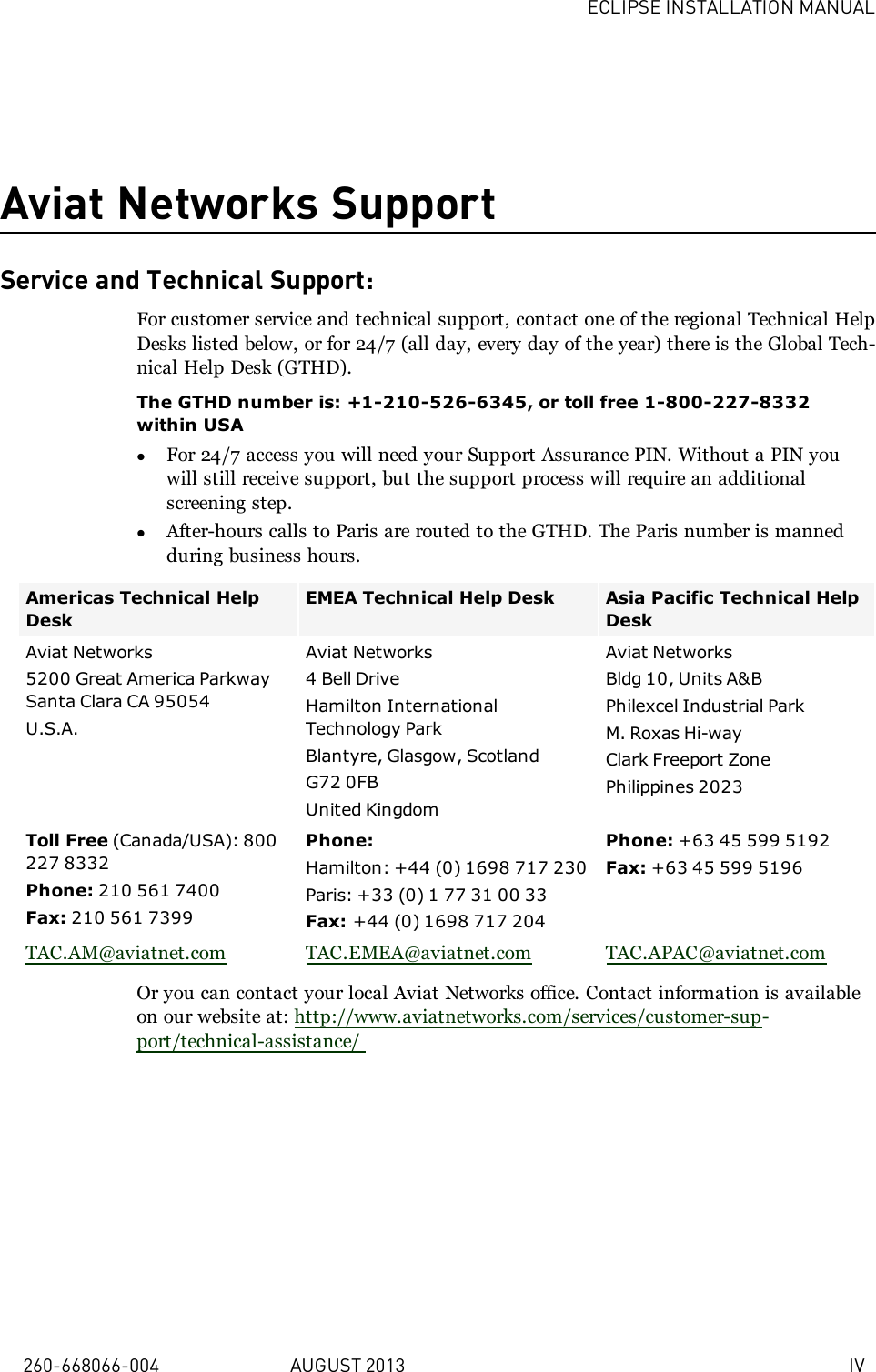 ECLIPSE INSTALLATION MANUAL260-668066-004 AUGUST 2013 IVAviat Networks SupportService and Technical Support:For customer service and technical support, contact one of the regional Technical HelpDesks listed below, or for 24/7 (all day, every day of the year) there is the Global Tech-nical Help Desk (GTHD).The GTHD number is: +1-210-526-6345, or toll free 1-800-227-8332within USAlFor 24/7 access you will need your Support Assurance PIN. Without a PIN youwill still receive support, but the support process will require an additionalscreening step.lAfter-hours calls to Paris are routed to the GTHD. The Paris number is mannedduring business hours.Americas Technical HelpDeskEMEA Technical Help Desk Asia Pacific Technical HelpDeskAviat Networks5200 Great America ParkwaySanta Clara CA 95054U.S.A.Aviat Networks4 Bell DriveHamilton InternationalTechnology ParkBlantyre, Glasgow, ScotlandG72 0FBUnited KingdomAviat NetworksBldg 10, Units A&amp;BPhilexcel Industrial ParkM. Roxas Hi-wayClark Freeport ZonePhilippines 2023Toll Free (Canada/USA): 800227 8332Phone: 210 561 7400Fax: 210 561 7399Phone:Hamilton: +44 (0) 1698 717 230Paris: +33 (0) 1 77 31 00 33Fax: +44 (0) 1698 717 204Phone: +63 45 599 5192Fax: +63 45 599 5196TAC.AM@aviatnet.com TAC.EMEA@aviatnet.com TAC.APAC@aviatnet.comOr you can contact your local Aviat Networks office. Contact information is availableon our website at: http://www.aviatnetworks.com/services/customer-sup-port/technical-assistance/