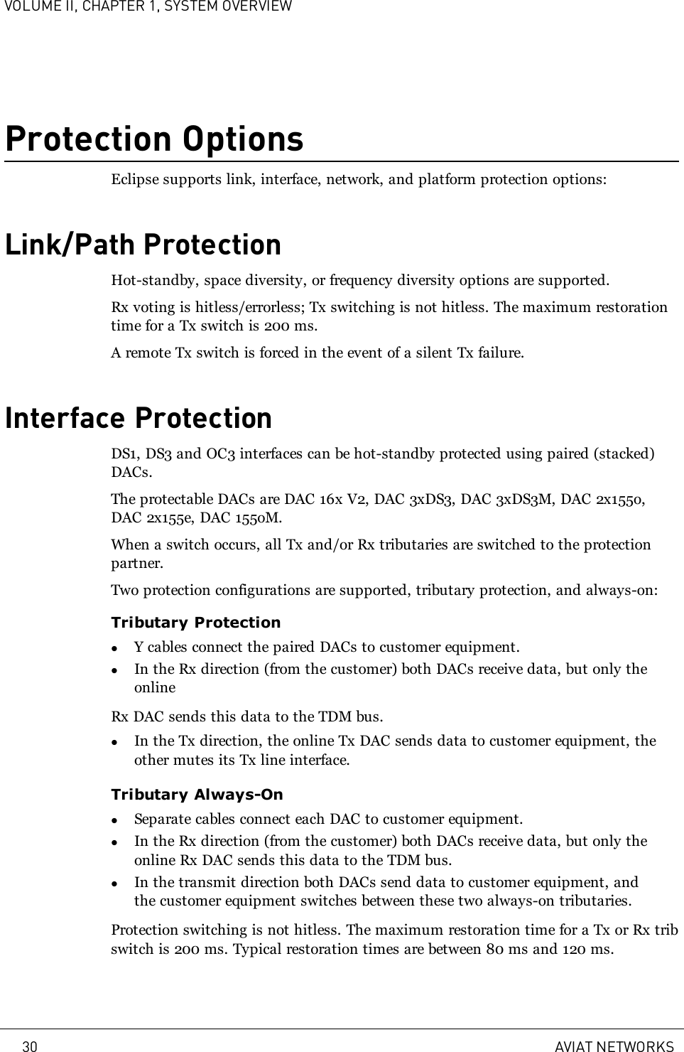 VOLUME II, CHAPTER 1, SYSTEM OVERVIEWProtection OptionsEclipse supports link, interface, network, and platform protection options:Link/Path ProtectionHot-standby, space diversity, or frequency diversity options are supported.Rx voting is hitless/errorless; Tx switching is not hitless. The maximum restorationtime for a Tx switch is 200 ms.A remote Tx switch is forced in the event of a silent Tx failure.Interface ProtectionDS1, DS3 and OC3 interfaces can be hot-standby protected using paired (stacked)DACs.The protectable DACs are DAC 16x V2, DAC 3xDS3, DAC 3xDS3M, DAC 2x155o,DAC 2x155e, DAC 155oM.When a switch occurs, all Tx and/or Rx tributaries are switched to the protectionpartner.Two protection configurations are supported, tributary protection, and always-on:Tributary ProtectionlY cables connect the paired DACs to customer equipment.lIn the Rx direction (from the customer) both DACs receive data, but only theonlineRx DAC sends this data to the TDM bus.lIn the Tx direction, the online Tx DAC sends data to customer equipment, theother mutes its Tx line interface.Tributary Always-OnlSeparate cables connect each DAC to customer equipment.lIn the Rx direction (from the customer) both DACs receive data, but only theonline Rx DAC sends this data to the TDM bus.lIn the transmit direction both DACs send data to customer equipment, andthe customer equipment switches between these two always-on tributaries.Protection switching is not hitless. The maximum restoration time for a Tx or Rx tribswitch is 200 ms. Typical restoration times are between 80 ms and 120 ms.30 AVIAT NETWORKS