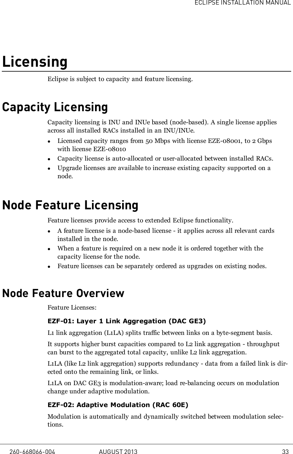 ECLIPSE INSTALLATION MANUALLicensingEclipse is subject to capacity and feature licensing.Capacity LicensingCapacity licensing is INU and INUe based (node-based). A single license appliesacross all installed RACs installed in an INU/INUe.lLicensed capacity ranges from 50 Mbps with license EZE-08001, to 2 Gbpswith license EZE-08010lCapacity license is auto-allocated or user-allocated between installed RACs.lUpgrade licenses are available to increase existing capacity supported on anode.Node Feature LicensingFeature licenses provide access to extended Eclipse functionality.lA feature license is a node-based license - it applies across all relevant cardsinstalled in the node.lWhen a feature is required on a new node it is ordered together with thecapacity license for the node.lFeature licenses can be separately ordered as upgrades on existing nodes.Node Feature OverviewFeature Licenses:EZF-01: Layer 1 Link Aggregation (DAC GE3)L1 link aggregation (L1LA) splits traffic between links on a byte-segment basis.It supports higher burst capacities compared to L2 link aggregation - throughputcan burst to the aggregated total capacity, unlike L2 link aggregation.L1LA (like L2 link aggregation) supports redundancy - data from a failed link is dir-ected onto the remaining link, or links.L1LA on DAC GE3 is modulation-aware; load re-balancing occurs on modulationchange under adaptive modulation.EZF-02: Adaptive Modulation (RAC 60E)Modulation is automatically and dynamically switched between modulation selec-tions.260-668066-004 AUGUST 2013 33