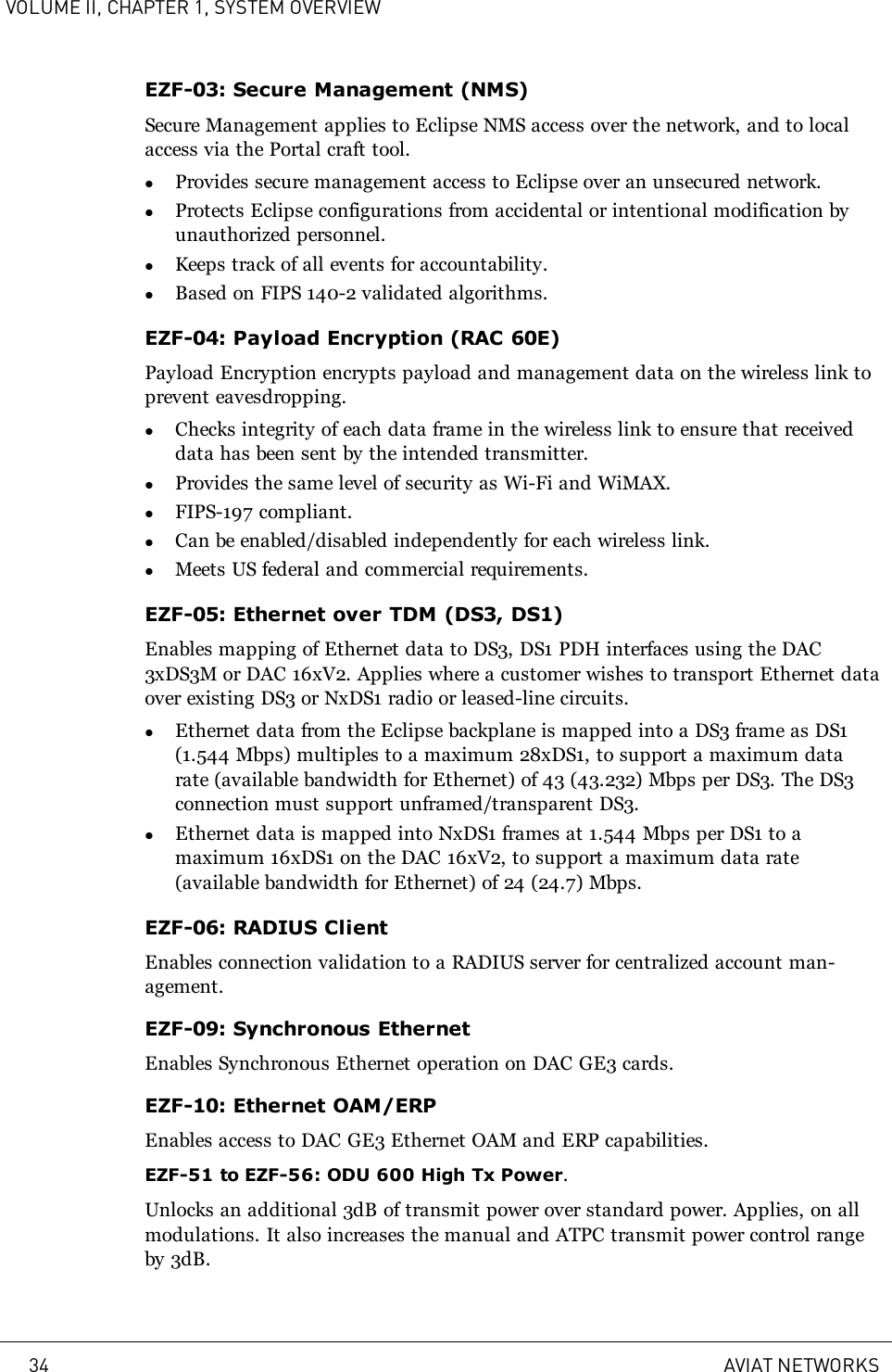VOLUME II, CHAPTER 1, SYSTEM OVERVIEWEZF-03: Secure Management (NMS)Secure Management applies to Eclipse NMS access over the network, and to localaccess via the Portal craft tool.lProvides secure management access to Eclipse over an unsecured network.lProtects Eclipse configurations from accidental or intentional modification byunauthorized personnel.lKeeps track of all events for accountability.lBased on FIPS 140-2 validated algorithms.EZF-04: Payload Encryption (RAC 60E)Payload Encryption encrypts payload and management data on the wireless link toprevent eavesdropping.lChecks integrity of each data frame in the wireless link to ensure that receiveddata has been sent by the intended transmitter.lProvides the same level of security as Wi-Fi and WiMAX.lFIPS-197 compliant.lCan be enabled/disabled independently for each wireless link.lMeets US federal and commercial requirements.EZF-05: Ethernet over TDM (DS3, DS1)Enables mapping of Ethernet data to DS3, DS1 PDH interfaces using the DAC3xDS3M or DAC 16xV2. Applies where a customer wishes to transport Ethernet dataover existing DS3 or NxDS1 radio or leased-line circuits.lEthernet data from the Eclipse backplane is mapped into a DS3 frame as DS1(1.544 Mbps) multiples to a maximum 28xDS1, to support a maximum datarate (available bandwidth for Ethernet) of 43 (43.232) Mbps per DS3. The DS3connection must support unframed/transparent DS3.lEthernet data is mapped into NxDS1 frames at 1.544 Mbps per DS1 to amaximum 16xDS1 on the DAC 16xV2, to support a maximum data rate(available bandwidth for Ethernet) of 24 (24.7) Mbps.EZF-06: RADIUS ClientEnables connection validation to a RADIUS server for centralized account man-agement.EZF-09: Synchronous EthernetEnables Synchronous Ethernet operation on DAC GE3 cards.EZF-10: Ethernet OAM/ERPEnables access to DAC GE3 Ethernet OAM and ERP capabilities.EZF-51 to EZF-56: ODU 600 High Tx Power.Unlocks an additional 3dB of transmit power over standard power. Applies, on allmodulations. It also increases the manual and ATPC transmit power control rangeby 3dB.34 AVIAT NETWORKS