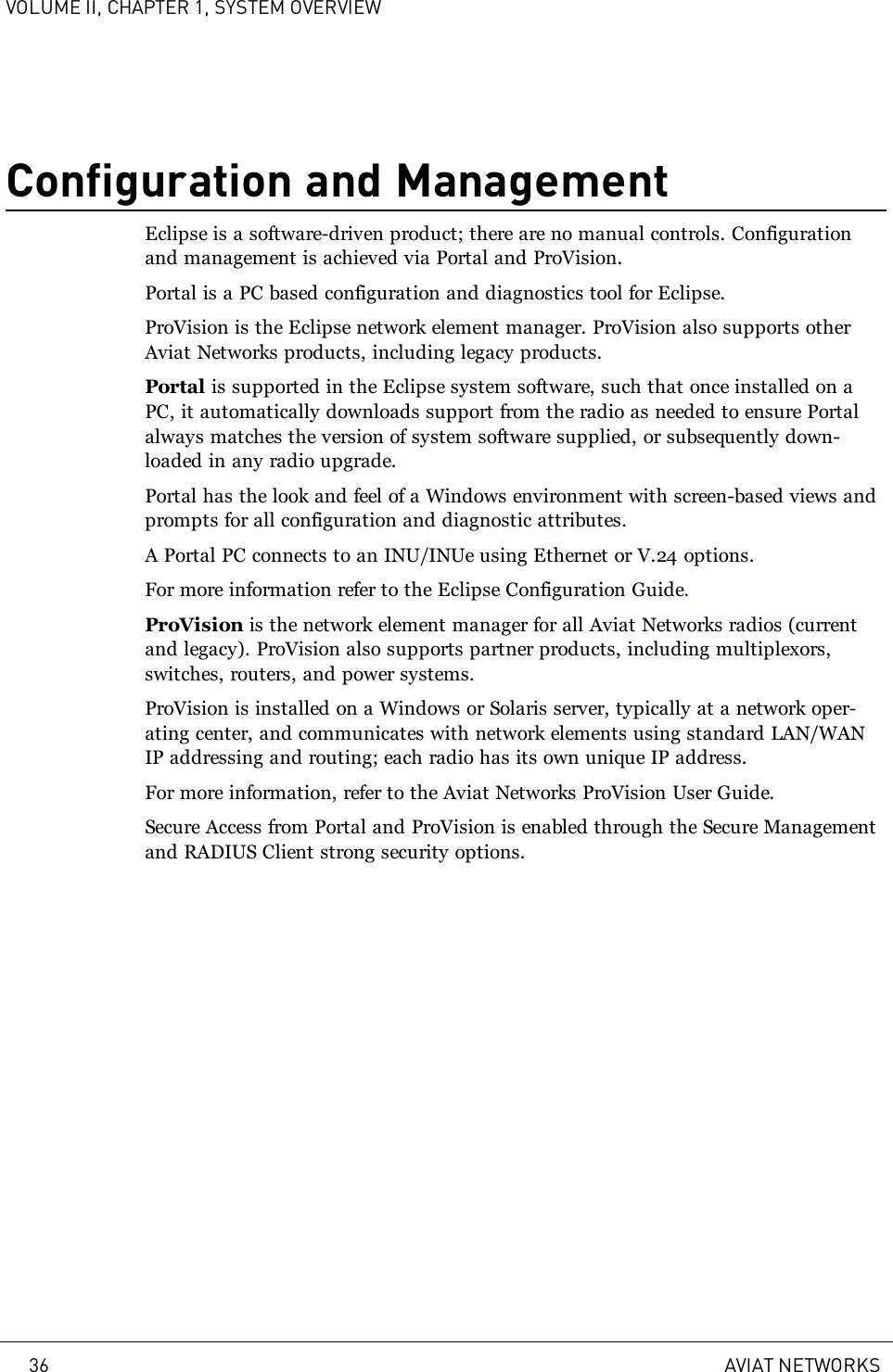 VOLUME II, CHAPTER 1, SYSTEM OVERVIEWConfiguration and ManagementEclipse is a software-driven product; there are no manual controls. Configurationand management is achieved via Portal and ProVision.Portal is a PC based configuration and diagnostics tool for Eclipse.ProVision is the Eclipse network element manager. ProVision also supports otherAviat Networks products, including legacy products.Portal is supported in the Eclipse system software, such that once installed on aPC, it automatically downloads support from the radio as needed to ensure Portalalways matches the version of system software supplied, or subsequently down-loaded in any radio upgrade.Portal has the look and feel of a Windows environment with screen-based views andprompts for all configuration and diagnostic attributes.A Portal PC connects to an INU/INUe using Ethernet or V.24 options.For more information refer to the Eclipse Configuration Guide.ProVision is the network element manager for all Aviat Networks radios (currentand legacy). ProVision also supports partner products, including multiplexors,switches, routers, and power systems.ProVision is installed on a Windows or Solaris server, typically at a network oper-ating center, and communicates with network elements using standard LAN/WANIP addressing and routing; each radio has its own unique IP address.For more information, refer to the Aviat Networks ProVision User Guide.Secure Access from Portal and ProVision is enabled through the Secure Managementand RADIUS Client strong security options.36 AVIAT NETWORKS