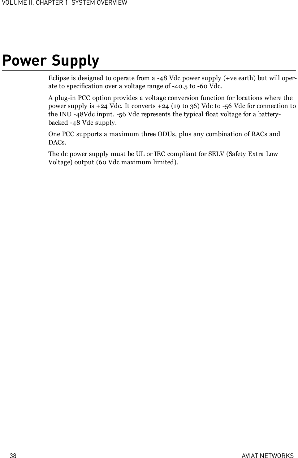 VOLUME II, CHAPTER 1, SYSTEM OVERVIEWPower SupplyEclipse is designed to operate from a -48Vdc power supply (+ve earth) but will oper-ate to specification over a voltage range of -40.5 to -60Vdc.A plug-in PCC option provides a voltage conversion function for locations where thepower supply is +24 Vdc. It converts +24 (19 to 36) Vdc to -56 Vdc for connection tothe INU -48Vdc input. -56 Vdc represents the typical float voltage for a battery-backed -48 Vdc supply.One PCC supports a maximum three ODUs, plus any combination of RACs andDACs.The dc power supply must be UL or IEC compliant for SELV (Safety Extra LowVoltage) output (60Vdc maximum limited).38 AVIAT NETWORKS