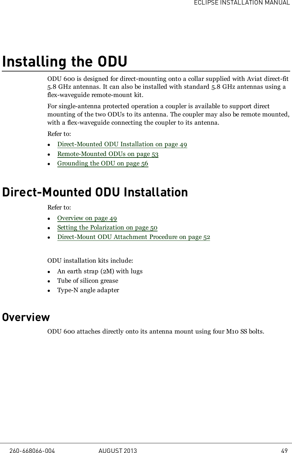 ECLIPSE INSTALLATION MANUALInstalling the ODUODU 600 is designed for direct-mounting onto a collar supplied with Aviat direct-fit5.8 GHz antennas. It can also be installed with standard 5.8 GHz antennas using aflex-waveguide remote-mount kit.For single-antenna protected operation a coupler is available to support directmounting of the two ODUs to its antenna. The coupler may also be remote mounted,with a flex-waveguide connecting the coupler to its antenna.Refer to:lDirect-Mounted ODU Installation on page 49lRemote-Mounted ODUs on page 53lGrounding the ODU on page 56Direct-Mounted ODU InstallationRefer to:lOverview on page 49lSetting the Polarization on page 50lDirect-Mount ODU Attachment Procedure on page 52ODU installation kits include:lAn earth strap (2M) with lugslTube of silicon greaselType-N angle adapterOverviewODU 600 attaches directly onto its antenna mount using four M10 SS bolts.260-668066-004 AUGUST 2013 49