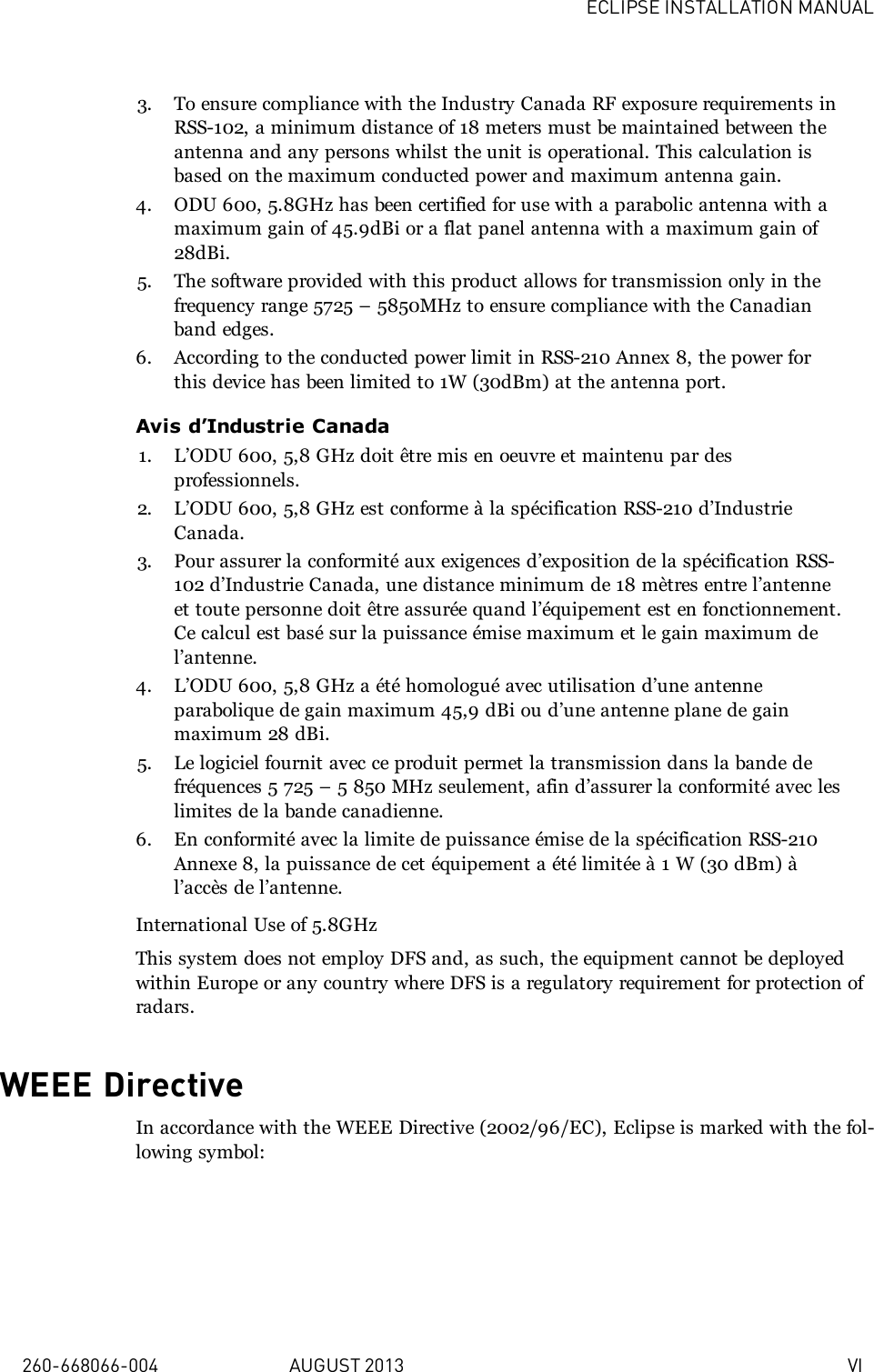 ECLIPSE INSTALLATION MANUAL260-668066-004 AUGUST 2013 VI3. To ensure compliance with the Industry Canada RF exposure requirements inRSS-102, a minimum distance of 18 meters must be maintained between theantenna and any persons whilst the unit is operational. This calculation isbased on the maximum conducted power and maximum antenna gain.4. ODU 600, 5.8GHz has been certified for use with a parabolic antenna with amaximum gain of 45.9dBi or a flat panel antenna with a maximum gain of28dBi.5. The software provided with this product allows for transmission only in thefrequency range 5725 – 5850MHz to ensure compliance with the Canadianband edges.6. According to the conducted power limit in RSS-210 Annex 8, the power forthis device has been limited to 1W (30dBm) at the antenna port.Avis d’Industrie Canada1. L’ODU 600, 5,8 GHz doit être mis en oeuvre et maintenu par desprofessionnels.2. L’ODU 600, 5,8 GHz est conforme à la spécification RSS-210 d’IndustrieCanada.3. Pour assurer la conformité aux exigences d’exposition de la spécification RSS-102 d’Industrie Canada, une distance minimum de 18 mètres entre l’antenneet toute personne doit être assurée quand l’équipement est en fonctionnement.Ce calcul est basé sur la puissance émise maximum et le gain maximum del’antenne.4. L’ODU 600, 5,8 GHz a été homologué avec utilisation d’une antenneparabolique de gain maximum 45,9 dBi ou d’une antenne plane de gainmaximum 28 dBi.5. Le logiciel fournit avec ce produit permet la transmission dans la bande defréquences 5 725 – 5 850 MHz seulement, afin d’assurer la conformité avec leslimites de la bande canadienne.6. En conformité avec la limite de puissance émise de la spécification RSS-210Annexe 8, la puissance de cet équipement a été limitée à 1 W (30 dBm) àl’accès de l’antenne.International Use of 5.8GHzThis system does not employ DFS and, as such, the equipment cannot be deployedwithin Europe or any country where DFS is a regulatory requirement for protection ofradars.WEEE DirectiveIn accordance with the WEEE Directive (2002/96/EC), Eclipse is marked with the fol-lowing symbol: