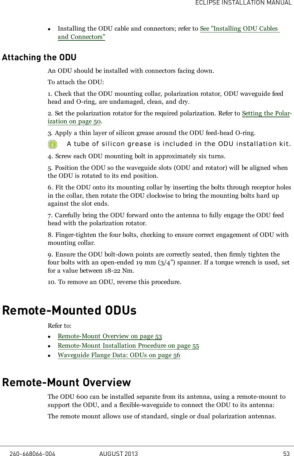 ECLIPSE INSTALLATION MANUALlInstalling the ODU cable and connectors; refer to See &quot;Installing ODU Cablesand Connectors&quot;Attaching the ODUAn ODU should be installed with connectors facing down.To attach the ODU:1. Check that the ODU mounting collar, polarization rotator, ODU waveguide feedhead and O-ring, are undamaged, clean, and dry.2. Set the polarization rotator for the required polarization. Refer to Setting the Polar-ization on page 50.3. Apply a thin layer of silicon grease around the ODU feed-head O-ring.A tube of silicon gr ease is included in the ODU installation kit.4. Screw each ODU mounting bolt in approximately six turns.5. Position the ODU so the waveguide slots (ODU and rotator) will be aligned whenthe ODU is rotated to its end position.6. Fit the ODU onto its mounting collar by inserting the bolts through receptor holesin the collar, then rotate the ODU clockwise to bring the mounting bolts hard upagainst the slot ends.7. Carefully bring the ODU forward onto the antenna to fully engage the ODU feedhead with the polarization rotator.8. Finger-tighten the four bolts, checking to ensure correct engagement of ODU withmounting collar.9. Ensure the ODU bolt-down points are correctly seated, then firmly tighten thefour bolts with an open-ended 19mm (3/4”) spanner. If a torque wrench is used, setfor a value between 18-22 Nm.10. To remove an ODU, reverse this procedure.Remote-Mounted ODUsRefer to:lRemote-Mount Overview on page 53lRemote-Mount Installation Procedure on page 55lWaveguide Flange Data: ODUs on page 56Remote-Mount OverviewThe ODU 600 can be installed separate from its antenna, using a remote-mount tosupport the ODU, and a flexible-waveguide to connect the ODU to its antenna:The remote mount allows use of standard, single or dual polarization antennas.260-668066-004 AUGUST 2013 53