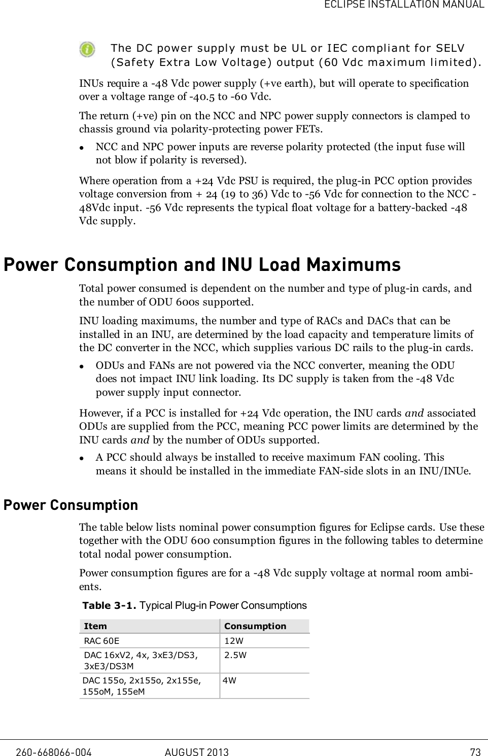 ECLIPSE INSTALLATION MANUALThe DC power supply must be UL or IEC compliant for SELV(Safety Extra Low Voltage) output (60Vdc maximum l i mi ted).INUs require a -48Vdc power supply (+ve earth), but will operate to specificationover a voltage range of -40.5 to -60Vdc.The return (+ve) pin on the NCC and NPC power supply connectors is clamped tochassis ground via polarity-protecting power FETs.lNCC and NPC power inputs are reverse polarity protected (the input fuse willnot blow if polarity is reversed).Where operation from a +24 Vdc PSU is required, the plug-in PCC option providesvoltage conversion from + 24 (19 to 36) Vdc to -56 Vdc for connection to the NCC -48Vdc input. -56 Vdc represents the typical float voltage for a battery-backed -48Vdc supply.Power Consumption and INU Load MaximumsTotal power consumed is dependent on the number and type of plug-in cards, andthe number of ODU 600s supported.INU loading maximums, the number and type of RACs and DACs that can beinstalled in an INU, are determined by the load capacity and temperature limits ofthe DC converter in the NCC, which supplies various DC rails to the plug-in cards.lODUs and FANs are not powered via the NCC converter, meaning the ODUdoes not impact INU link loading. Its DC supply is taken from the -48 Vdcpower supply input connector.However, if a PCC is installed for +24 Vdc operation, the INU cards and associatedODUs are supplied from the PCC, meaning PCC power limits are determined by theINU cards and by the number of ODUs supported.lA PCC should always be installed to receive maximum FAN cooling. Thismeans it should be installed in the immediate FAN-side slots in an INU/INUe.Power ConsumptionThe table below lists nominal power consumption figures for Eclipse cards. Use thesetogether with the ODU 600 consumption figures in the following tables to determinetotal nodal power consumption.Power consumption figures are for a -48 Vdc supply voltage at normal room ambi-ents.Table 3-1. Typical Plug-in Power ConsumptionsItem ConsumptionRAC 60E 12WDAC 16xV2, 4x, 3xE3/DS3,3xE3/DS3M2.5WDAC 155o, 2x155o, 2x155e,155oM, 155eM4W260-668066-004 AUGUST 2013 73