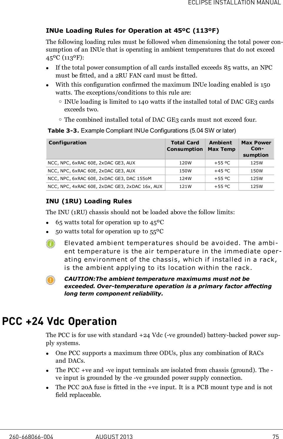 ECLIPSE INSTALLATION MANUALINUe Loading Rules for Operation at 45ºC (113ºF)The following loading rules must be followed when dimensioning the total power con-sumption of an INUe that is operating in ambient temperatures that do not exceed45ºC (113ºF):lIf the total power consumption of all cards installed exceeds 85 watts, an NPCmust be fitted, and a 2RU FAN card must be fitted.lWith this configuration confirmed the maximum INUe loading enabled is 150watts. The exceptions/conditions to this rule are:oINUe loading is limited to 140 watts if the installed total of DAC GE3 cardsexceeds two.oThe combined installed total of DAC GE3 cards must not exceed four.Table 3-3. Example Compliant INUe Configurations (5.04 SW or later)Configuration Total CardConsumptionAmbientMax TempMax PowerCon-sumptionNCC, NPC, 6xRAC 60E, 2xDAC GE3, AUX 120W +55 ºC 125WNCC, NPC, 6xRAC 60E, 2xDAC GE3, AUX 150W +45 ºC 150WNCC, NPC, 6xRAC 60E, 2xDAC GE3, DAC 155oM 124W +55 ºC 125WNCC, NPC, 4xRAC 60E, 2xDAC GE3, 2xDAC 16x, AUX 121W +55 ºC 125WINU (1RU) Loading RulesThe INU (1RU) chassis should not be loaded above the follow limits:l65 watts total for operation up to 45ºCl50 watts total for operation up to 55ºCElevated ambient temperatures shoul d be avoided. The ambi-ent temperature is the ai r temperature i n the immediate oper-ating environment of the chassis, which if i nstal l ed in a r ack,is the ambi ent applying to its locati on within the rack.CAUTION:The ambient temperature maximums must not beexceeded. Over-temperature operation is a primary factor affectinglong term component reliability.PCC +24 Vdc OperationThe PCC is for use with standard +24 Vdc (-ve grounded) battery-backed power sup-ply systems.lOne PCC supports a maximum three ODUs, plus any combination of RACsand DACs.lThe PCC +ve and -ve input terminals are isolated from chassis (ground). The -ve input is grounded by the -ve grounded power supply connection.lThe PCC 20A fuse is fitted in the +ve input. It is a PCB mount type and is notfield replaceable.260-668066-004 AUGUST 2013 75