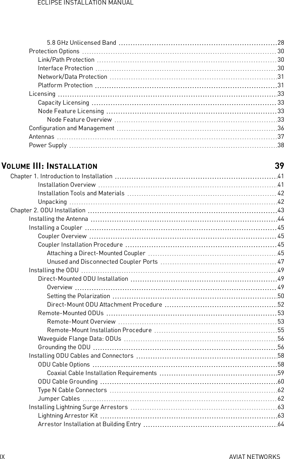 ECLIPSE INSTALLATION MANUALIX AVIAT NETWORKS5.8 GHz Unlicensed Band 28Protection Options 30Link/Path Protection 30Interface Protection 30Network/Data Protection 31Platform Protection 31Licensing 33Capacity Licensing 33Node Feature Licensing 33Node Feature Overview 33Configuration and Management 36Antennas 37Power Supply 38VOLUME III: INSTALLATION 39Chapter 1. Introduction to Installation 41Installation Overview 41Installation Tools and Materials 42Unpacking 42Chapter 2. ODU Installation 43Installing the Antenna 44Installing a Coupler 45Coupler Overview 45Coupler Installation Procedure 45Attaching a Direct-Mounted Coupler 45Unused and Disconnected Coupler Ports 47Installing the ODU 49Direct-Mounted ODU Installation 49Overview 49Setting the Polarization 50Direct-Mount ODU Attachment Procedure 52Remote-Mounted ODUs 53Remote-Mount Overview 53Remote-Mount Installation Procedure 55Waveguide Flange Data: ODUs 56Grounding the ODU 56Installing ODU Cables and Connectors 58ODU Cable Options 58Coaxial Cable Installation Requirements 59ODU Cable Grounding 60TypeN Cable Connectors 62Jumper Cables 62Installing Lightning Surge Arrestors 63Lightning Arrestor Kit 63Arrestor Installation at Building Entry 64