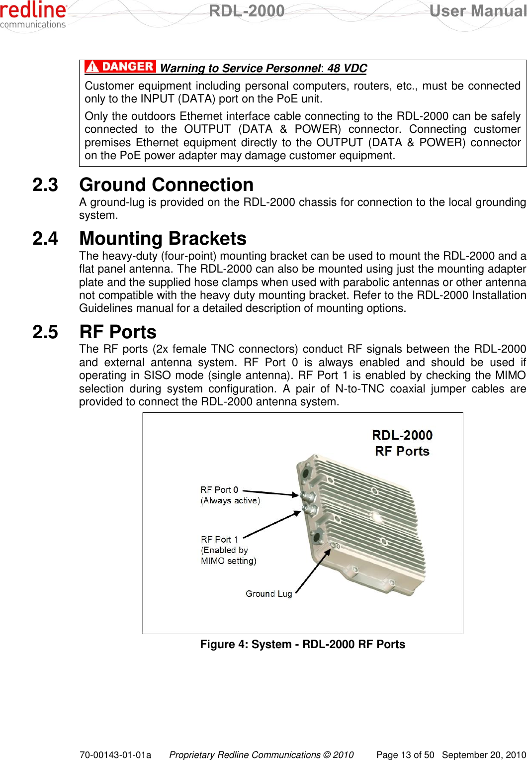  RDL-2000  User Manual 70-00143-01-01a Proprietary Redline Communications © 2010  Page 13 of 50  September 20, 2010   Warning to Service Personnel: 48 VDC Customer equipment including personal computers, routers, etc., must be connected only to the INPUT (DATA) port on the PoE unit.  Only the outdoors Ethernet interface cable connecting to the RDL-2000 can be safely connected  to  the  OUTPUT  (DATA  &amp;  POWER)  connector.  Connecting  customer premises Ethernet equipment directly to the OUTPUT (DATA &amp; POWER) connector on the PoE power adapter may damage customer equipment. \\ 2.3  Ground Connection A ground-lug is provided on the RDL-2000 chassis for connection to the local grounding system. 2.4  Mounting Brackets The heavy-duty (four-point) mounting bracket can be used to mount the RDL-2000 and a flat panel antenna. The RDL-2000 can also be mounted using just the mounting adapter plate and the supplied hose clamps when used with parabolic antennas or other antenna not compatible with the heavy duty mounting bracket. Refer to the RDL-2000 Installation Guidelines manual for a detailed description of mounting options. 2.5  RF Ports The RF ports (2x female TNC connectors) conduct RF signals between the RDL-2000 and  external  antenna  system.  RF  Port  0  is  always  enabled  and  should  be  used  if operating in SISO mode (single antenna). RF Port 1 is enabled by checking the MIMO selection  during  system  configuration.  A  pair  of  N-to-TNC  coaxial  jumper  cables  are provided to connect the RDL-2000 antenna system.  Figure 4: System - RDL-2000 RF Ports 