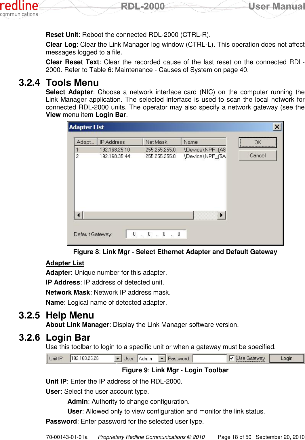  RDL-2000  User Manual 70-00143-01-01a Proprietary Redline Communications © 2010  Page 18 of 50  September 20, 2010 Reset Unit: Reboot the connected RDL-2000 (CTRL-R). Clear Log: Clear the Link Manager log window (CTRL-L). This operation does not affect messages logged to a file. Clear Reset Text: Clear the recorded cause of the last reset on the connected RDL-2000. Refer to Table 6: Maintenance - Causes of System on page 40. 3.2.4  Tools Menu Select  Adapter:  Choose a network  interface  card (NIC) on  the  computer running the Link Manager application. The selected interface is used to scan the local network for connected RDL-2000 units. The operator may also specify a network gateway (see the View menu item Login Bar.  Figure 8: Link Mgr - Select Ethernet Adapter and Default Gateway Adapter List Adapter: Unique number for this adapter. IP Address: IP address of detected unit. Network Mask: Network IP address mask. Name: Logical name of detected adapter. 3.2.5  Help Menu About Link Manager: Display the Link Manager software version. 3.2.6 Login Bar Use this toolbar to login to a specific unit or when a gateway must be specified.  Figure 9: Link Mgr - Login Toolbar Unit IP: Enter the IP address of the RDL-2000. User: Select the user account type.  Admin: Authority to change configuration.  User: Allowed only to view configuration and monitor the link status. Password: Enter password for the selected user type. 
