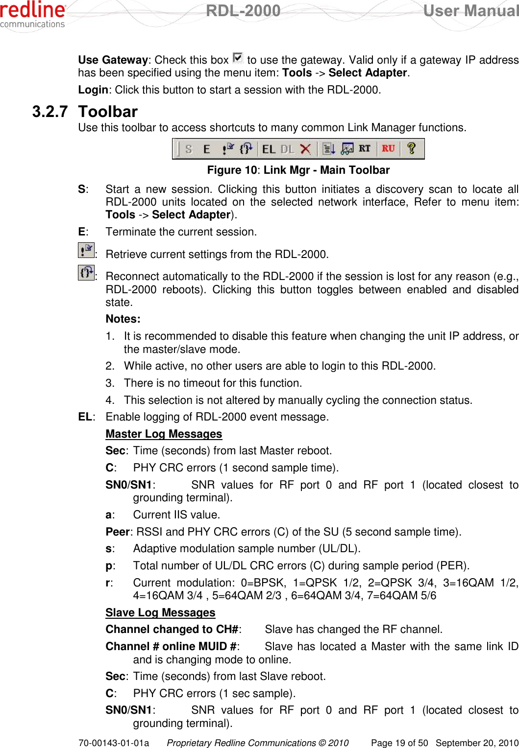  RDL-2000  User Manual 70-00143-01-01a Proprietary Redline Communications © 2010  Page 19 of 50  September 20, 2010 Use Gateway: Check this box   to use the gateway. Valid only if a gateway IP address has been specified using the menu item: Tools -&gt; Select Adapter. Login: Click this button to start a session with the RDL-2000. 3.2.7 Toolbar Use this toolbar to access shortcuts to many common Link Manager functions.  Figure 10: Link Mgr - Main Toolbar S:  Start  a  new  session.  Clicking  this  button  initiates a  discovery  scan  to  locate  all RDL-2000  units  located  on  the  selected  network  interface,  Refer  to  menu  item: Tools -&gt; Select Adapter). E:  Terminate the current session. :  Retrieve current settings from the RDL-2000. :  Reconnect automatically to the RDL-2000 if the session is lost for any reason (e.g., RDL-2000  reboots).  Clicking  this  button  toggles  between  enabled  and  disabled state.   Notes: 1.  It is recommended to disable this feature when changing the unit IP address, or the master/slave mode. 2.  While active, no other users are able to login to this RDL-2000. 3.  There is no timeout for this function.  4.  This selection is not altered by manually cycling the connection status. EL:  Enable logging of RDL-2000 event message. Master Log Messages Sec: Time (seconds) from last Master reboot. C:  PHY CRC errors (1 second sample time). SN0/SN1:   SNR  values  for  RF  port  0  and  RF  port  1  (located  closest  to grounding terminal). a:  Current IIS value. Peer:  RSSI and PHY CRC errors (C) of the SU (5 second sample time). s:  Adaptive modulation sample number (UL/DL). p:  Total number of UL/DL CRC errors (C) during sample period (PER). r:  Current  modulation:  0=BPSK,  1=QPSK  1/2,  2=QPSK  3/4,  3=16QAM  1/2, 4=16QAM 3/4 , 5=64QAM 2/3 , 6=64QAM 3/4, 7=64QAM 5/6 Slave Log Messages Channel changed to CH#:   Slave has changed the RF channel. Channel # online MUID #:   Slave has located a Master with the same link ID and is changing mode to online. Sec: Time (seconds) from last Slave reboot. C:  PHY CRC errors (1 sec sample). SN0/SN1:   SNR  values  for  RF  port  0  and  RF  port  1  (located  closest  to grounding terminal). 