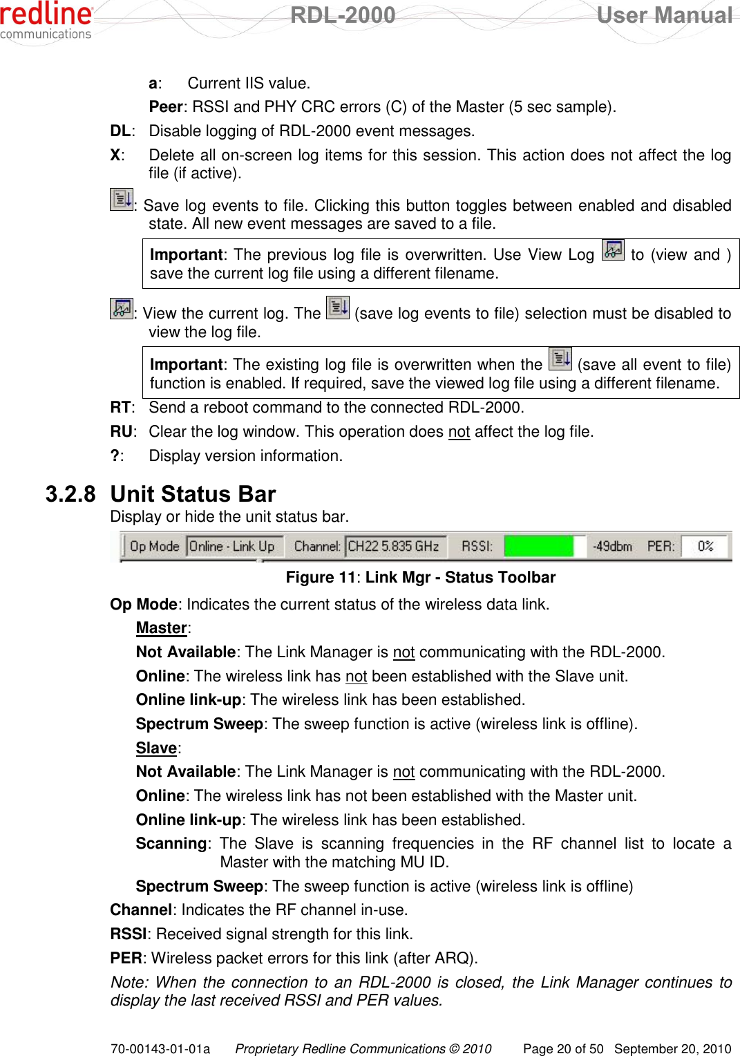  RDL-2000  User Manual 70-00143-01-01a Proprietary Redline Communications © 2010  Page 20 of 50  September 20, 2010 a:  Current IIS value. Peer:  RSSI and PHY CRC errors (C) of the Master (5 sec sample). DL:  Disable logging of RDL-2000 event messages. X:  Delete all on-screen log items for this session. This action does not affect the log file (if active). : Save log events to file. Clicking this button toggles between enabled and disabled state. All new event messages are saved to a file.  Important: The previous log file is overwritten. Use View Log   to (view and ) save the current log file using a different filename.  : View the current log. The   (save log events to file) selection must be disabled to view the log file.  Important: The existing log file is overwritten when the   (save all event to file) function is enabled. If required, save the viewed log file using a different filename. RT:  Send a reboot command to the connected RDL-2000. RU:  Clear the log window. This operation does not affect the log file. ?:  Display version information.  3.2.8 Unit Status Bar Display or hide the unit status bar.  Figure 11: Link Mgr - Status Toolbar Op Mode: Indicates the current status of the wireless data link. Master: Not Available: The Link Manager is not communicating with the RDL-2000. Online: The wireless link has not been established with the Slave unit. Online link-up: The wireless link has been established. Spectrum Sweep: The sweep function is active (wireless link is offline). Slave: Not Available: The Link Manager is not communicating with the RDL-2000. Online: The wireless link has not been established with the Master unit. Online link-up: The wireless link has been established. Scanning:  The  Slave  is  scanning  frequencies  in  the  RF  channel  list  to  locate  a Master with the matching MU ID. Spectrum Sweep: The sweep function is active (wireless link is offline) Channel: Indicates the RF channel in-use. RSSI: Received signal strength for this link. PER: Wireless packet errors for this link (after ARQ). Note: When the connection to an RDL-2000 is closed, the Link Manager continues to display the last received RSSI and PER values. 