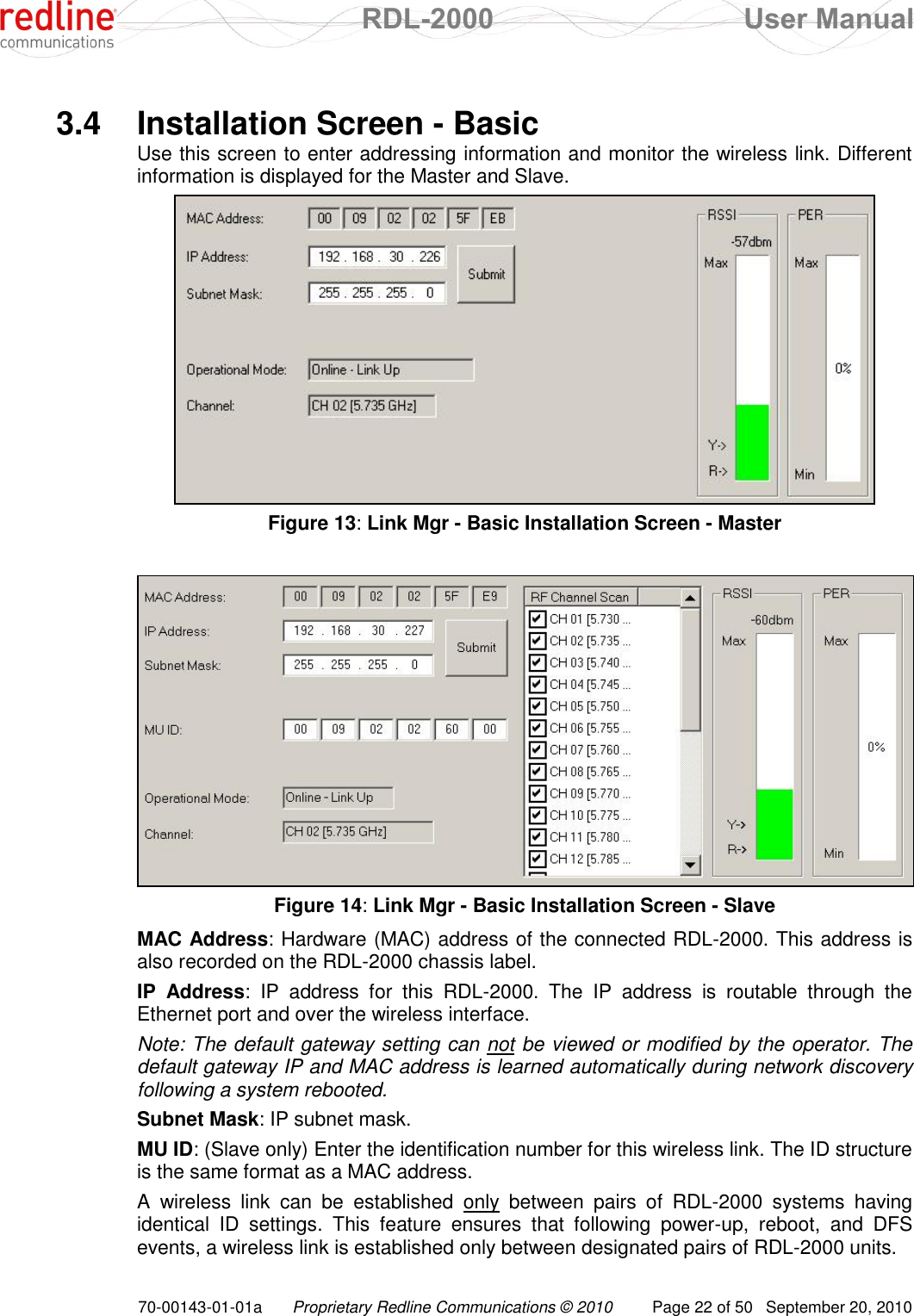  RDL-2000  User Manual 70-00143-01-01a Proprietary Redline Communications © 2010  Page 22 of 50  September 20, 2010  3.4  Installation Screen - Basic Use this screen to enter addressing information and monitor the wireless link. Different information is displayed for the Master and Slave.  Figure 13: Link Mgr - Basic Installation Screen - Master   Figure 14: Link Mgr - Basic Installation Screen - Slave MAC Address: Hardware (MAC) address of the connected RDL-2000. This address is also recorded on the RDL-2000 chassis label. IP  Address:  IP  address  for  this  RDL-2000.  The  IP  address  is  routable  through  the Ethernet port and over the wireless interface. Note: The default gateway setting can not be viewed or modified by the operator. The default gateway IP and MAC address is learned automatically during network discovery following a system rebooted.  Subnet Mask: IP subnet mask. MU ID: (Slave only) Enter the identification number for this wireless link. The ID structure is the same format as a MAC address. A  wireless  link  can  be  established  only  between  pairs  of  RDL-2000  systems  having identical  ID  settings.  This  feature  ensures  that  following  power-up,  reboot,  and  DFS events, a wireless link is established only between designated pairs of RDL-2000 units. 