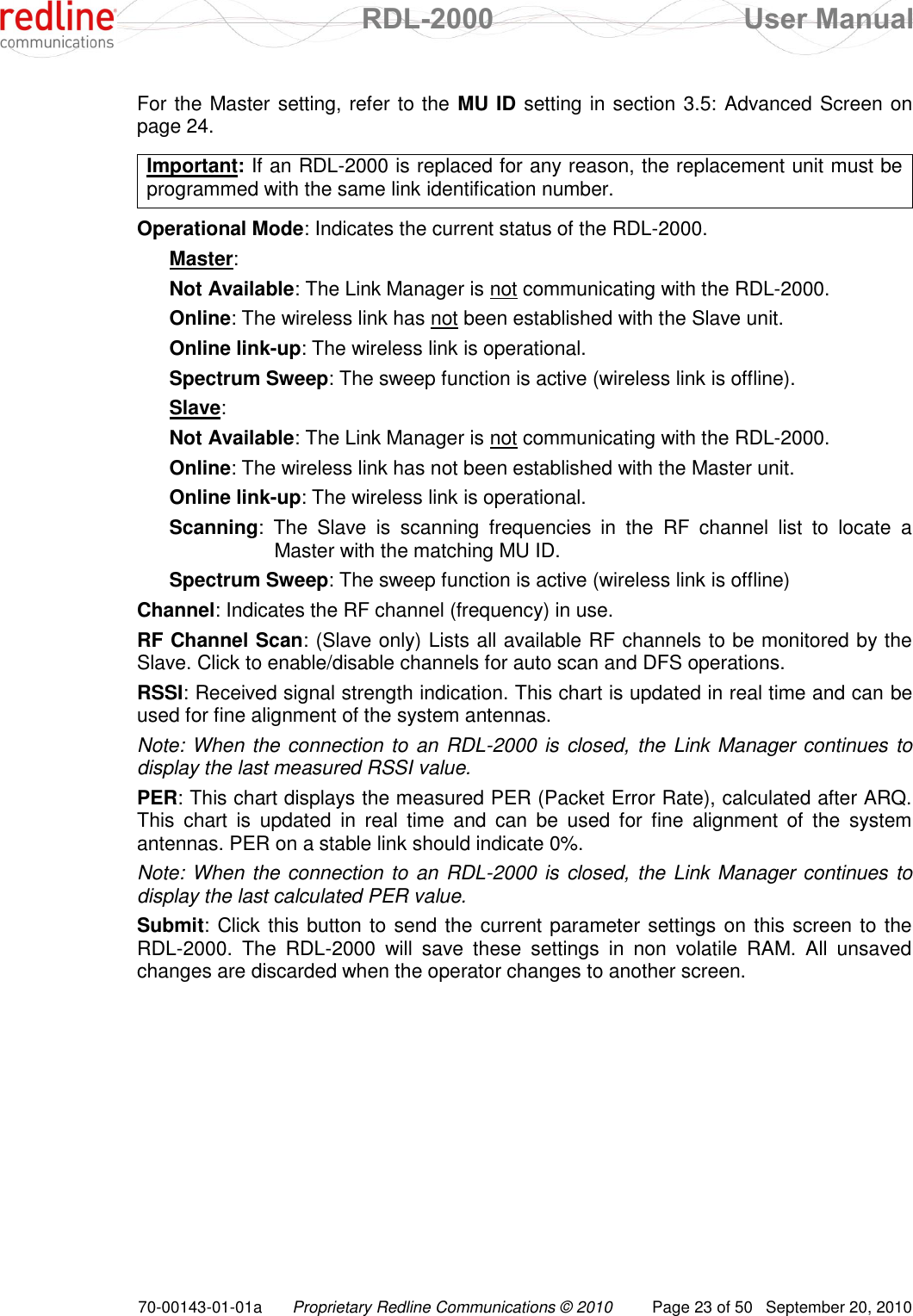  RDL-2000  User Manual 70-00143-01-01a Proprietary Redline Communications © 2010  Page 23 of 50  September 20, 2010 For the Master setting, refer to the MU ID setting in section 3.5: Advanced Screen on page 24.  Important: If an RDL-2000 is replaced for any reason, the replacement unit must be programmed with the same link identification number.  Operational Mode: Indicates the current status of the RDL-2000. Master: Not Available: The Link Manager is not communicating with the RDL-2000. Online: The wireless link has not been established with the Slave unit. Online link-up: The wireless link is operational. Spectrum Sweep: The sweep function is active (wireless link is offline). Slave: Not Available: The Link Manager is not communicating with the RDL-2000. Online: The wireless link has not been established with the Master unit. Online link-up: The wireless link is operational. Scanning:  The  Slave  is  scanning  frequencies  in  the  RF  channel  list  to  locate  a Master with the matching MU ID. Spectrum Sweep: The sweep function is active (wireless link is offline) Channel: Indicates the RF channel (frequency) in use. RF Channel Scan: (Slave only) Lists all available RF channels to be monitored by the Slave. Click to enable/disable channels for auto scan and DFS operations. RSSI: Received signal strength indication. This chart is updated in real time and can be used for fine alignment of the system antennas. Note: When the connection to an RDL-2000 is closed, the Link Manager continues to display the last measured RSSI value. PER: This chart displays the measured PER (Packet Error Rate), calculated after ARQ. This  chart  is  updated  in  real  time  and  can  be  used  for  fine  alignment  of  the  system antennas. PER on a stable link should indicate 0%. Note: When the connection to an RDL-2000 is closed, the Link Manager continues to display the last calculated PER value. Submit: Click this button to send the current parameter settings on this screen to the RDL-2000.  The  RDL-2000  will  save  these  settings  in  non  volatile  RAM.  All  unsaved changes are discarded when the operator changes to another screen. 