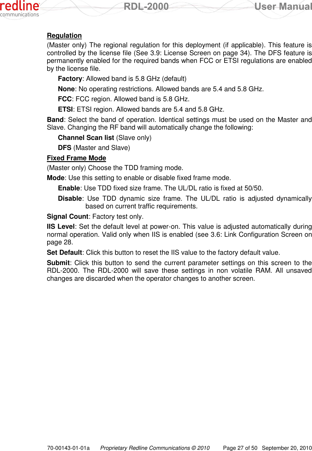  RDL-2000  User Manual 70-00143-01-01a Proprietary Redline Communications © 2010  Page 27 of 50  September 20, 2010 Regulation (Master only) The regional regulation for this deployment (if applicable). This feature is controlled by the license file (See 3.9: License Screen on page 34). The DFS feature is permanently enabled for the required bands when FCC or ETSI regulations are enabled by the license file. Factory: Allowed band is 5.8 GHz (default) None: No operating restrictions. Allowed bands are 5.4 and 5.8 GHz.  FCC: FCC region. Allowed band is 5.8 GHz. ETSI: ETSI region. Allowed bands are 5.4 and 5.8 GHz. Band: Select the band of operation. Identical settings must be used on the Master and Slave. Changing the RF band will automatically change the following: Channel Scan list (Slave only) DFS (Master and Slave) Fixed Frame Mode (Master only) Choose the TDD framing mode. Mode: Use this setting to enable or disable fixed frame mode. Enable: Use TDD fixed size frame. The UL/DL ratio is fixed at 50/50. Disable:  Use  TDD  dynamic  size  frame.  The  UL/DL  ratio  is  adjusted  dynamically based on current traffic requirements. Signal Count: Factory test only. IIS Level: Set the default level at power-on. This value is adjusted automatically during normal operation. Valid only when IIS is enabled (see 3.6: Link Configuration Screen on page 28. Set Default: Click this button to reset the IIS value to the factory default value. Submit: Click this button to send the current parameter settings on this screen to the RDL-2000.  The  RDL-2000  will  save  these  settings  in  non  volatile  RAM.  All  unsaved changes are discarded when the operator changes to another screen. 