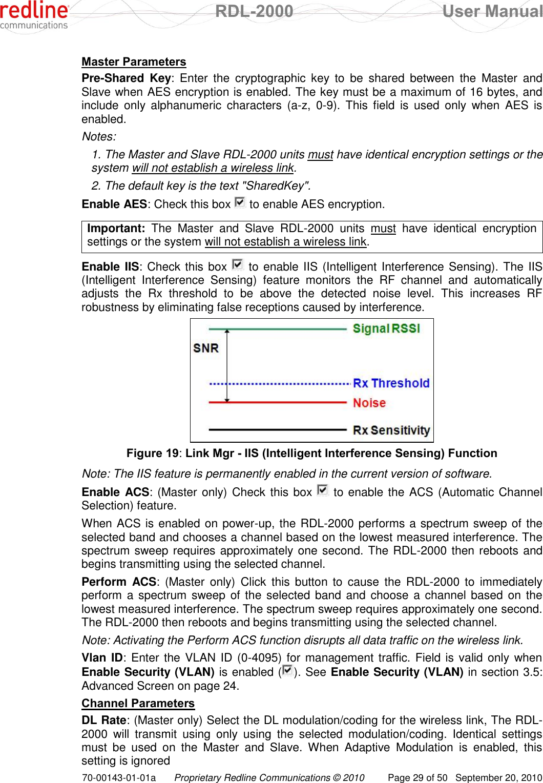  RDL-2000  User Manual 70-00143-01-01a Proprietary Redline Communications © 2010  Page 29 of 50  September 20, 2010 Master Parameters Pre-Shared  Key:  Enter  the  cryptographic  key  to  be  shared  between  the  Master  and Slave when AES encryption is enabled. The key must be a maximum of 16 bytes, and include  only  alphanumeric  characters  (a-z,  0-9).  This  field  is  used  only  when  AES  is enabled.  Notes:  1. The Master and Slave RDL-2000 units must have identical encryption settings or the system will not establish a wireless link. 2. The default key is the text &quot;SharedKey&quot;. Enable AES: Check this box   to enable AES encryption.  Important:  The  Master  and  Slave  RDL-2000  units  must  have  identical  encryption settings or the system will not establish a wireless link.  Enable IIS: Check this box   to enable IIS (Intelligent Interference Sensing). The IIS (Intelligent  Interference  Sensing)  feature  monitors  the  RF  channel  and  automatically adjusts  the  Rx  threshold  to  be  above  the  detected  noise  level.  This  increases  RF robustness by eliminating false receptions caused by interference.  Figure 19: Link Mgr - IIS (Intelligent Interference Sensing) Function Note: The IIS feature is permanently enabled in the current version of software. Enable ACS: (Master only) Check this box   to enable the ACS (Automatic Channel Selection) feature.  When ACS is enabled on power-up, the RDL-2000 performs a spectrum sweep of the selected band and chooses a channel based on the lowest measured interference. The spectrum sweep requires approximately one second. The RDL-2000 then reboots and begins transmitting using the selected channel. Perform  ACS:  (Master  only)  Click  this  button  to  cause  the  RDL-2000  to  immediately perform a  spectrum sweep of the selected band  and choose a channel based on the lowest measured interference. The spectrum sweep requires approximately one second. The RDL-2000 then reboots and begins transmitting using the selected channel. Note: Activating the Perform ACS function disrupts all data traffic on the wireless link. Vlan ID: Enter  the VLAN ID (0-4095) for management traffic. Field is valid only when Enable Security (VLAN) is enabled ( ). See Enable Security (VLAN) in section 3.5: Advanced Screen on page 24. Channel Parameters DL Rate: (Master only) Select the DL modulation/coding for the wireless link, The RDL-2000  will  transmit  using  only  using  the  selected  modulation/coding.  Identical  settings must  be  used  on  the  Master  and  Slave.  When  Adaptive  Modulation  is  enabled,  this setting is ignored 