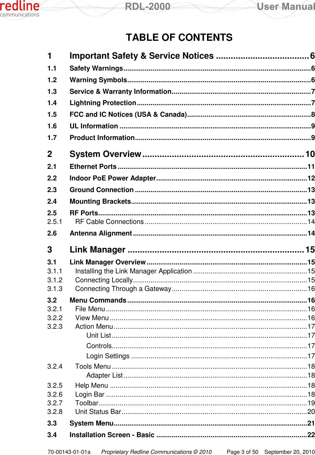  RDL-2000  User Manual 70-00143-01-01a Proprietary Redline Communications © 2010  Page 3 of 50  September 20, 2010 TABLE OF CONTENTS 1 Important Safety &amp; Service Notices ...................................... 6 1.1 Safety Warnings ................................................................................................. 6 1.2 Warning Symbols ............................................................................................... 6 1.3 Service &amp; Warranty Information ........................................................................ 7 1.4 Lightning Protection .......................................................................................... 7 1.5 FCC and IC Notices (USA &amp; Canada) ................................................................ 8 1.6 UL Information ................................................................................................... 9 1.7 Product Information ........................................................................................... 9 2 System Overview .................................................................. 10 2.1 Ethernet Ports .................................................................................................. 11 2.2 Indoor PoE Power Adapter .............................................................................. 12 2.3 Ground Connection ......................................................................................... 13 2.4 Mounting Brackets ........................................................................................... 13 2.5 RF Ports ............................................................................................................ 13 2.5.1 RF Cable Connections .................................................................................... 14 2.6 Antenna Alignment .......................................................................................... 14 3 Link Manager ........................................................................ 15 3.1 Link Manager Overview ................................................................................... 15 3.1.1 Installing the Link Manager Application ........................................................... 15 3.1.2 Connecting Locally .......................................................................................... 15 3.1.3 Connecting Through a Gateway ...................................................................... 16 3.2 Menu Commands ............................................................................................. 16 3.2.1 File Menu ........................................................................................................ 16 3.2.2 View Menu ...................................................................................................... 16 3.2.3 Action Menu .................................................................................................... 17 Unit List ..................................................................................................... 17 Controls ..................................................................................................... 17 Login Settings ........................................................................................... 17 3.2.4 Tools Menu ..................................................................................................... 18 Adapter List ............................................................................................... 18 3.2.5 Help Menu ...................................................................................................... 18 3.2.6 Login Bar ........................................................................................................ 18 3.2.7 Toolbar............................................................................................................ 19 3.2.8 Unit Status Bar ................................................................................................ 20 3.3 System Menu .................................................................................................... 21 3.4 Installation Screen - Basic .............................................................................. 22 