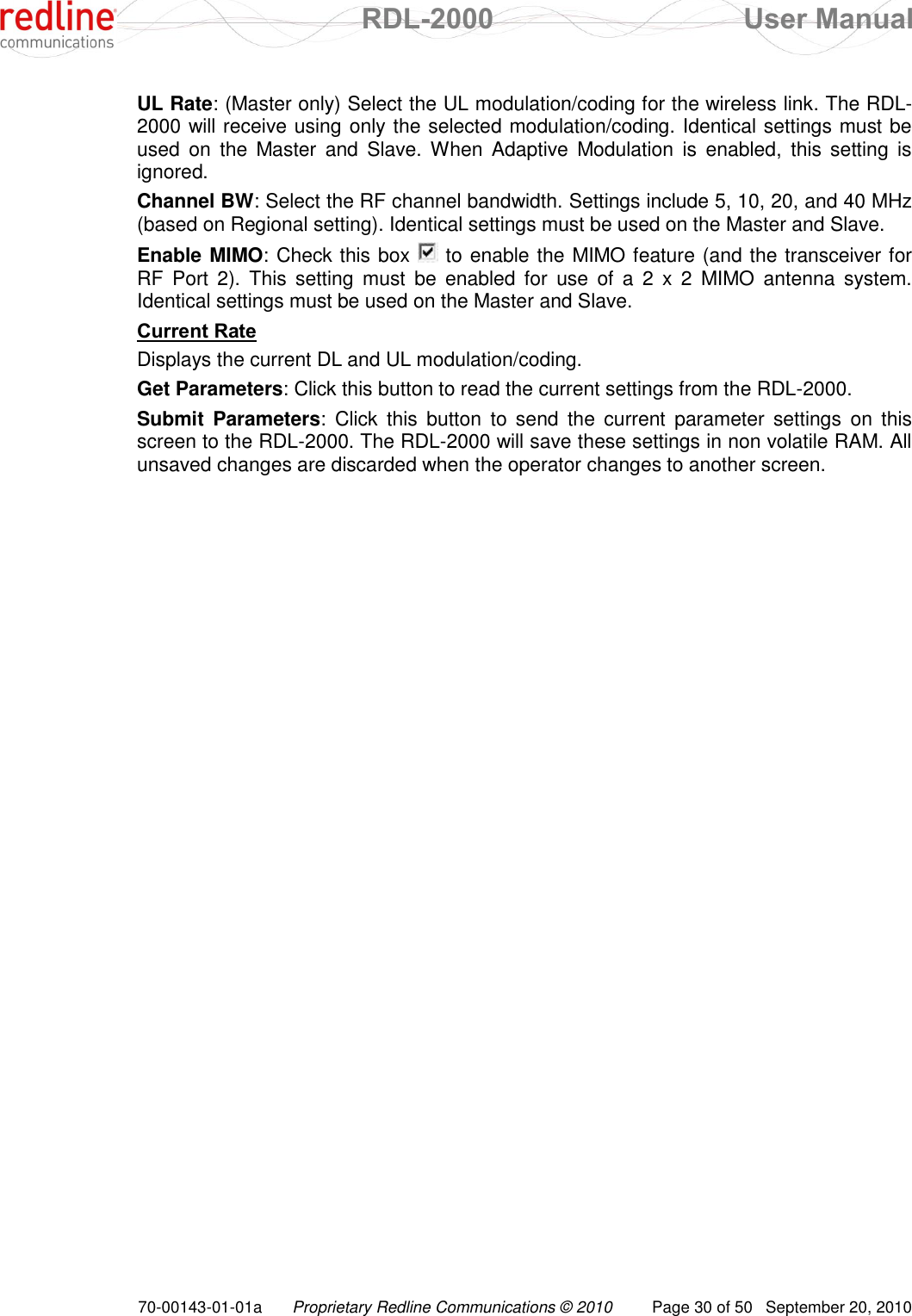  RDL-2000  User Manual 70-00143-01-01a Proprietary Redline Communications © 2010  Page 30 of 50  September 20, 2010 UL Rate: (Master only) Select the UL modulation/coding for the wireless link. The RDL-2000 will receive using only the selected modulation/coding. Identical settings must be used  on  the  Master  and  Slave. When  Adaptive  Modulation  is  enabled,  this  setting  is ignored. Channel BW: Select the RF channel bandwidth. Settings include 5, 10, 20, and 40 MHz (based on Regional setting). Identical settings must be used on the Master and Slave. Enable MIMO: Check this box   to enable the MIMO feature (and the transceiver for RF  Port  2).  This  setting  must  be  enabled  for  use  of  a  2  x  2  MIMO  antenna  system. Identical settings must be used on the Master and Slave. Current Rate Displays the current DL and UL modulation/coding. Get Parameters: Click this button to read the current settings from the RDL-2000. Submit  Parameters:  Click  this  button  to  send  the  current  parameter  settings  on  this screen to the RDL-2000. The RDL-2000 will save these settings in non volatile RAM. All unsaved changes are discarded when the operator changes to another screen. 