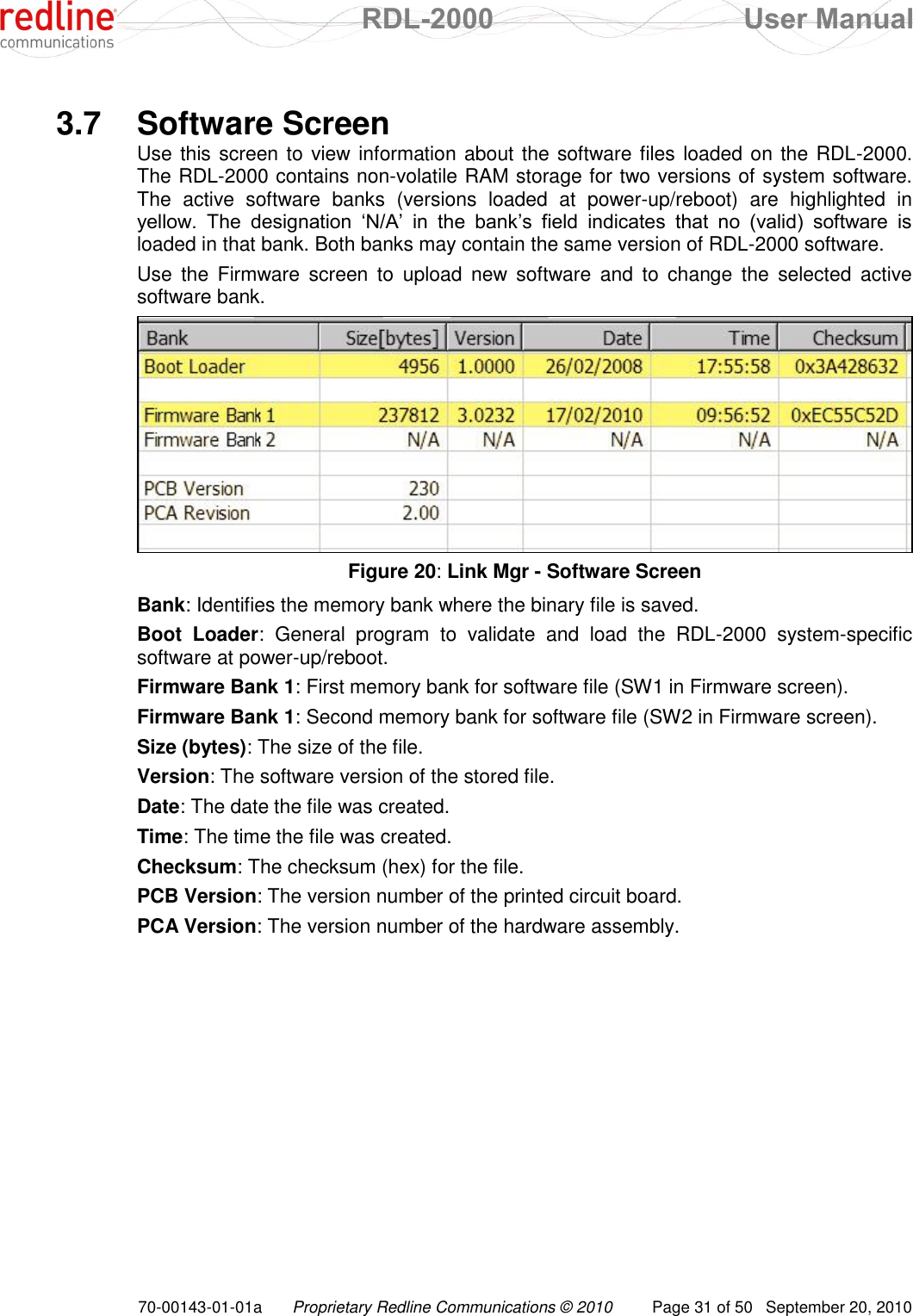  RDL-2000  User Manual 70-00143-01-01a Proprietary Redline Communications © 2010  Page 31 of 50  September 20, 2010  3.7  Software Screen Use this screen to view information about the software files loaded on the RDL-2000. The RDL-2000 contains non-volatile RAM storage for two versions of system software. The  active  software  banks  (versions  loaded  at  power-up/reboot)  are  highlighted  in yellow.  The  designation  „N/A‟  in  the  bank‟s  field  indicates  that  no  (valid)  software  is loaded in that bank. Both banks may contain the same version of RDL-2000 software.  Use  the  Firmware  screen  to  upload  new  software  and  to  change  the  selected  active software bank.  Figure 20: Link Mgr - Software Screen Bank: Identifies the memory bank where the binary file is saved. Boot  Loader:  General  program  to  validate  and  load  the  RDL-2000  system-specific software at power-up/reboot. Firmware Bank 1: First memory bank for software file (SW1 in Firmware screen). Firmware Bank 1: Second memory bank for software file (SW2 in Firmware screen). Size (bytes): The size of the file. Version: The software version of the stored file. Date: The date the file was created. Time: The time the file was created. Checksum: The checksum (hex) for the file. PCB Version: The version number of the printed circuit board. PCA Version: The version number of the hardware assembly. 