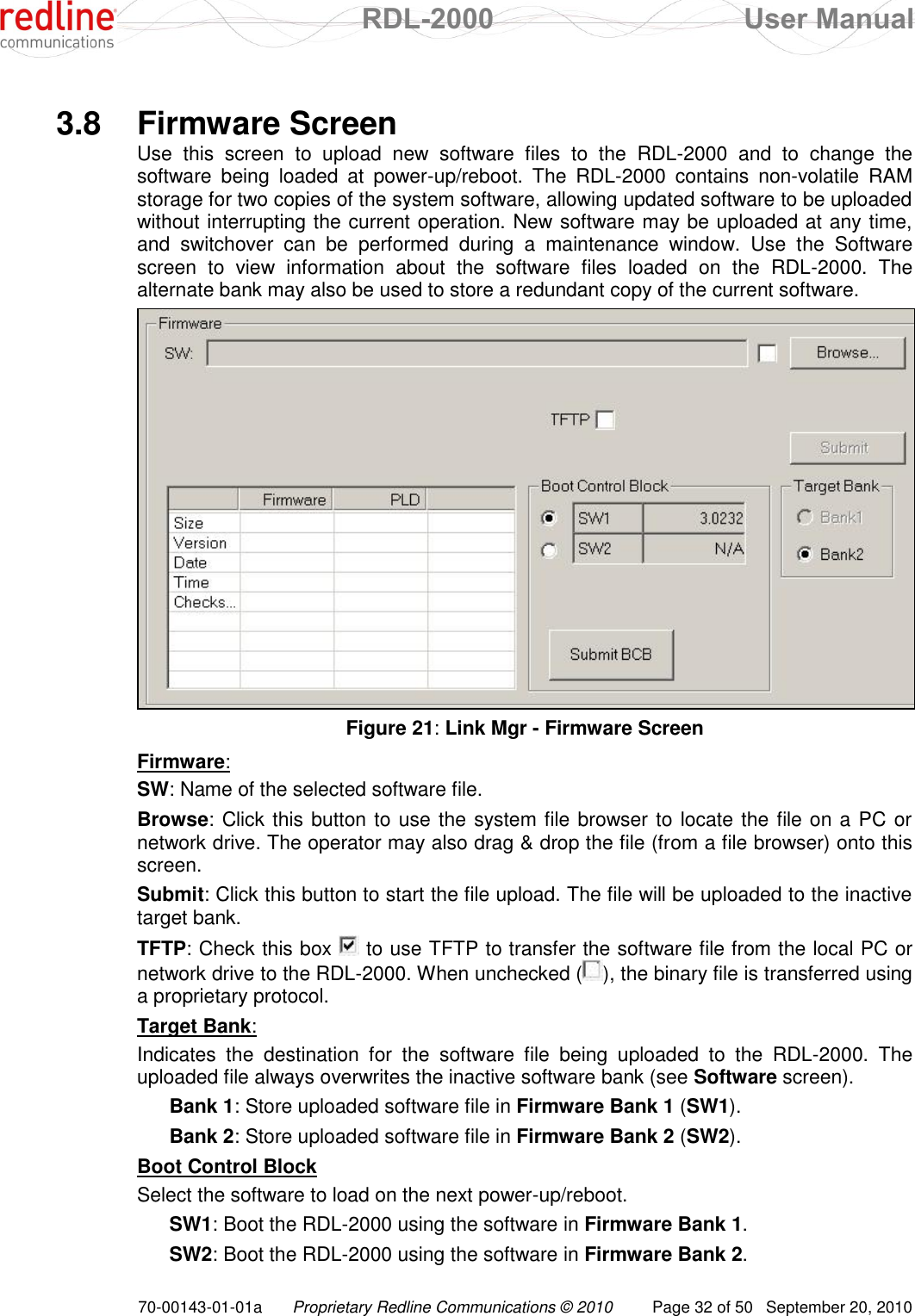  RDL-2000  User Manual 70-00143-01-01a Proprietary Redline Communications © 2010  Page 32 of 50  September 20, 2010  3.8  Firmware Screen Use  this  screen  to  upload  new  software  files  to  the  RDL-2000  and  to  change  the software  being  loaded  at  power-up/reboot.  The  RDL-2000  contains  non-volatile  RAM storage for two copies of the system software, allowing updated software to be uploaded without interrupting the current operation. New software may be uploaded at any time, and  switchover  can  be  performed  during  a  maintenance  window.  Use  the  Software screen  to  view  information  about  the  software  files  loaded  on  the  RDL-2000.  The alternate bank may also be used to store a redundant copy of the current software.   Figure 21: Link Mgr - Firmware Screen Firmware: SW: Name of the selected software file. Browse: Click this button to use the system file browser to locate the file on a PC or network drive. The operator may also drag &amp; drop the file (from a file browser) onto this screen. Submit: Click this button to start the file upload. The file will be uploaded to the inactive target bank. TFTP: Check this box   to use TFTP to transfer the software file from the local PC or network drive to the RDL-2000. When unchecked ( ), the binary file is transferred using a proprietary protocol. Target Bank: Indicates  the  destination  for  the  software  file  being  uploaded  to  the  RDL-2000.  The uploaded file always overwrites the inactive software bank (see Software screen). Bank 1: Store uploaded software file in Firmware Bank 1 (SW1). Bank 2: Store uploaded software file in Firmware Bank 2 (SW2). Boot Control Block Select the software to load on the next power-up/reboot. SW1: Boot the RDL-2000 using the software in Firmware Bank 1. SW2: Boot the RDL-2000 using the software in Firmware Bank 2. 