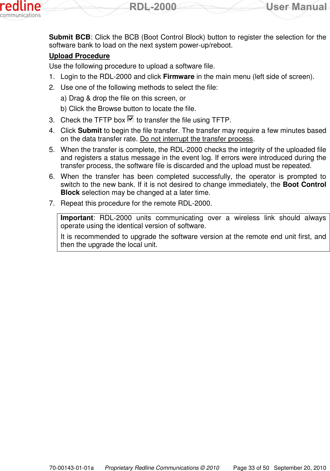  RDL-2000  User Manual 70-00143-01-01a Proprietary Redline Communications © 2010  Page 33 of 50  September 20, 2010 Submit BCB: Click the BCB (Boot Control Block) button to register the selection for the software bank to load on the next system power-up/reboot. Upload Procedure Use the following procedure to upload a software file. 1.  Login to the RDL-2000 and click Firmware in the main menu (left side of screen). 2.  Use one of the following methods to select the file: a) Drag &amp; drop the file on this screen, or b) Click the Browse button to locate the file. 3.  Check the TFTP box   to transfer the file using TFTP. 4.  Click Submit to begin the file transfer. The transfer may require a few minutes based on the data transfer rate. Do not interrupt the transfer process. 5.  When the transfer is complete, the RDL-2000 checks the integrity of the uploaded file and registers a status message in the event log. If errors were introduced during the transfer process, the software file is discarded and the upload must be repeated.  6.  When  the  transfer  has  been  completed  successfully,  the  operator  is  prompted  to switch to the new bank. If it is not desired to change immediately, the Boot Control Block selection may be changed at a later time. 7.  Repeat this procedure for the remote RDL-2000.  Important:  RDL-2000  units  communicating  over  a  wireless  link  should  always operate using the identical version of software. It is recommended to upgrade the software version at the remote end unit first, and then the upgrade the local unit. 