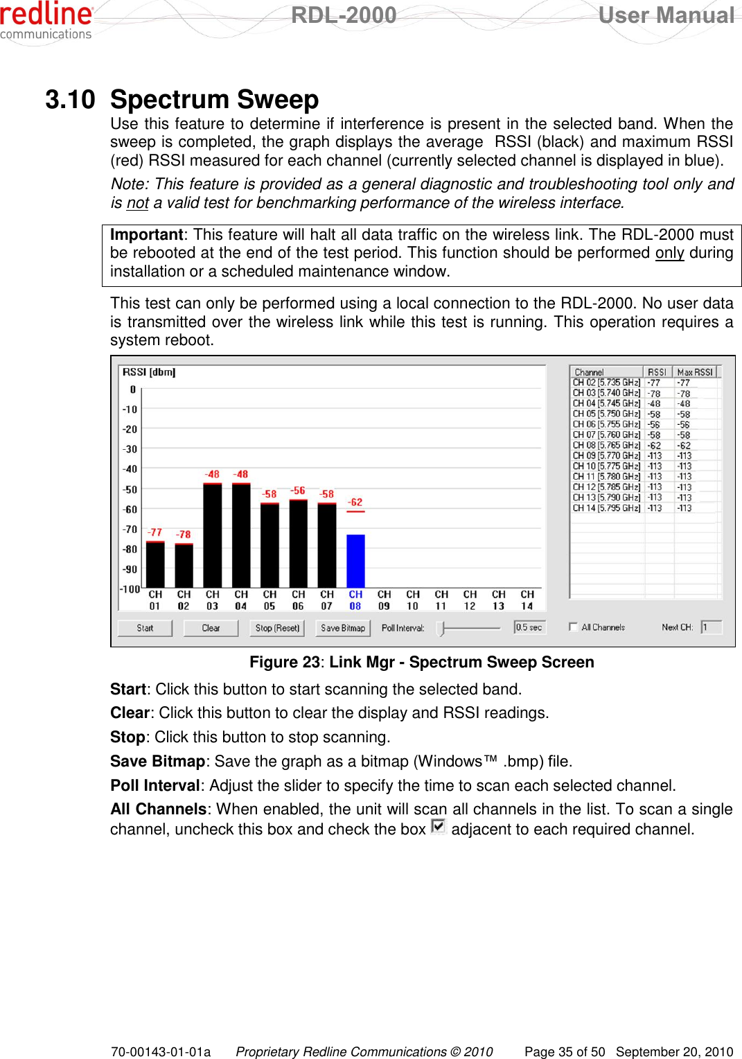  RDL-2000  User Manual 70-00143-01-01a Proprietary Redline Communications © 2010  Page 35 of 50  September 20, 2010  3.10  Spectrum Sweep Use this feature to determine if interference is present in the selected band. When the sweep is completed, the graph displays the average  RSSI (black) and maximum RSSI (red) RSSI measured for each channel (currently selected channel is displayed in blue).  Note: This feature is provided as a general diagnostic and troubleshooting tool only and is not a valid test for benchmarking performance of the wireless interface.  Important: This feature will halt all data traffic on the wireless link. The RDL-2000 must be rebooted at the end of the test period. This function should be performed only during installation or a scheduled maintenance window.   This test can only be performed using a local connection to the RDL-2000. No user data is transmitted over the wireless link while this test is running. This operation requires a system reboot.  Figure 23: Link Mgr - Spectrum Sweep Screen Start: Click this button to start scanning the selected band. Clear: Click this button to clear the display and RSSI readings. Stop: Click this button to stop scanning. Save Bitmap: Save the graph as a bitmap (Windows™ .bmp) file. Poll Interval: Adjust the slider to specify the time to scan each selected channel. All Channels: When enabled, the unit will scan all channels in the list. To scan a single channel, uncheck this box and check the box   adjacent to each required channel. 