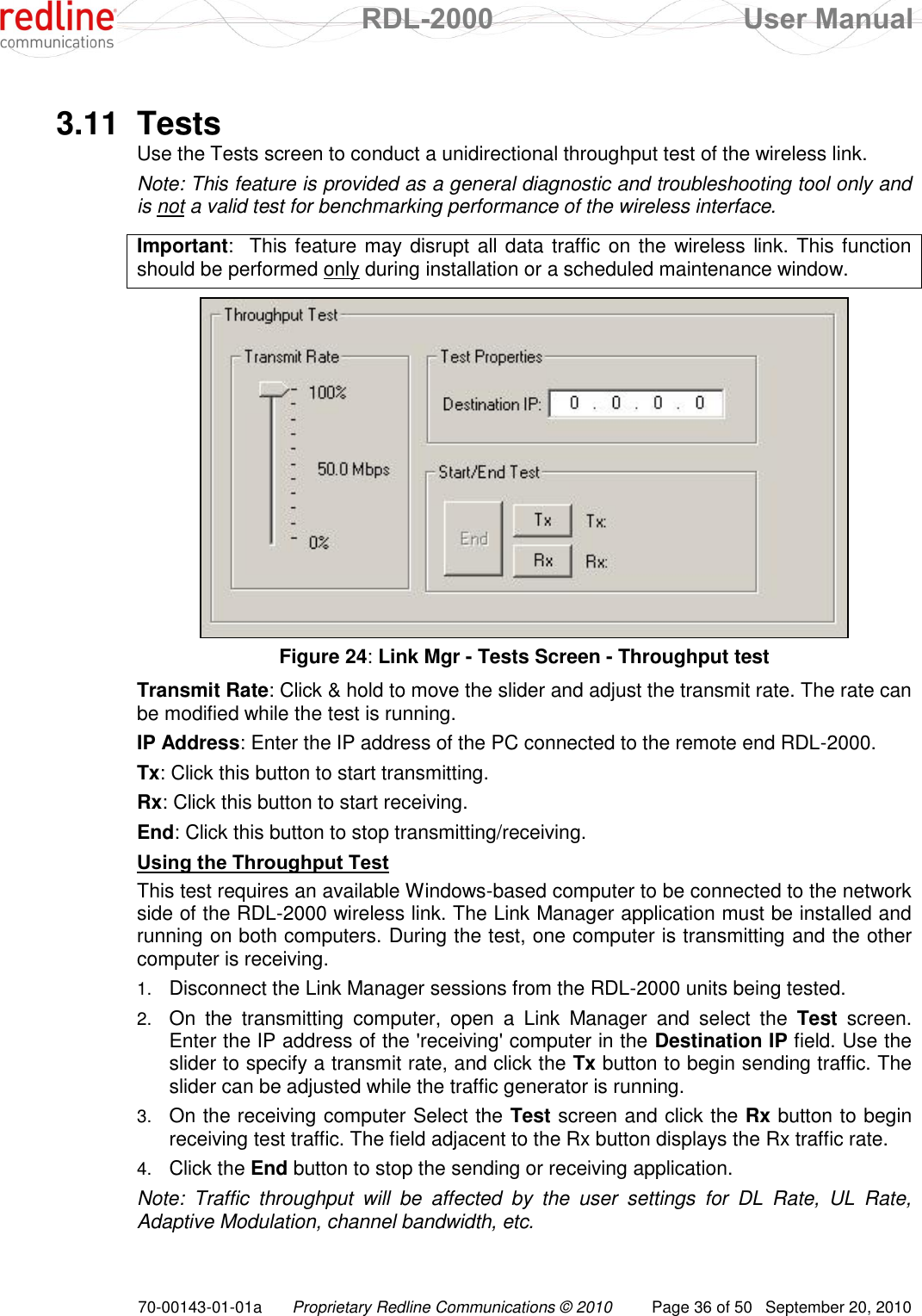  RDL-2000  User Manual 70-00143-01-01a Proprietary Redline Communications © 2010  Page 36 of 50  September 20, 2010  3.11  Tests Use the Tests screen to conduct a unidirectional throughput test of the wireless link. Note: This feature is provided as a general diagnostic and troubleshooting tool only and is not a valid test for benchmarking performance of the wireless interface.  Important:  This feature may disrupt all data traffic on the wireless link. This function should be performed only during installation or a scheduled maintenance window.   Figure 24: Link Mgr - Tests Screen - Throughput test Transmit Rate: Click &amp; hold to move the slider and adjust the transmit rate. The rate can be modified while the test is running. IP Address: Enter the IP address of the PC connected to the remote end RDL-2000. Tx: Click this button to start transmitting. Rx: Click this button to start receiving. End: Click this button to stop transmitting/receiving. Using the Throughput Test This test requires an available Windows-based computer to be connected to the network side of the RDL-2000 wireless link. The Link Manager application must be installed and running on both computers. During the test, one computer is transmitting and the other computer is receiving. 1. Disconnect the Link Manager sessions from the RDL-2000 units being tested. 2. On  the  transmitting  computer,  open  a  Link  Manager  and  select  the  Test  screen. Enter the IP address of the &apos;receiving&apos; computer in the Destination IP field. Use the slider to specify a transmit rate, and click the Tx button to begin sending traffic. The slider can be adjusted while the traffic generator is running. 3. On the receiving computer Select the Test screen and click the Rx button to begin receiving test traffic. The field adjacent to the Rx button displays the Rx traffic rate. 4. Click the End button to stop the sending or receiving application. Note:  Traffic  throughput  will  be  affected  by  the  user  settings  for  DL  Rate,  UL  Rate, Adaptive Modulation, channel bandwidth, etc. 
