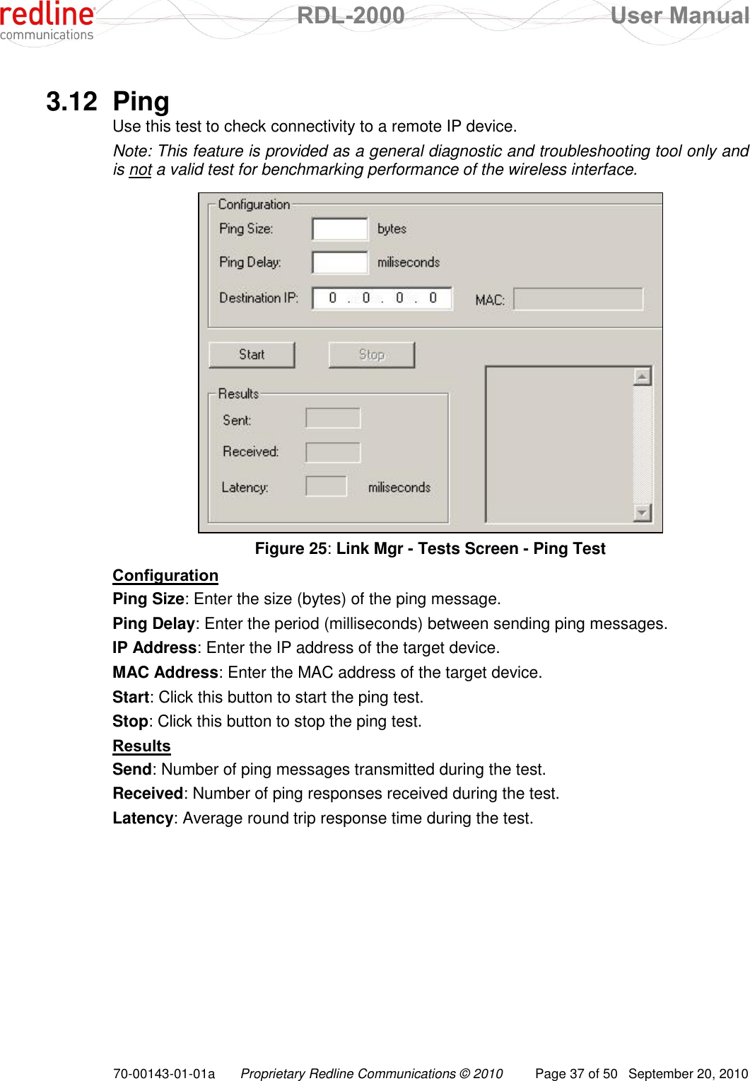  RDL-2000  User Manual 70-00143-01-01a Proprietary Redline Communications © 2010  Page 37 of 50  September 20, 2010  3.12  Ping Use this test to check connectivity to a remote IP device. Note: This feature is provided as a general diagnostic and troubleshooting tool only and is not a valid test for benchmarking performance of the wireless interface.   Figure 25: Link Mgr - Tests Screen - Ping Test Configuration Ping Size: Enter the size (bytes) of the ping message. Ping Delay: Enter the period (milliseconds) between sending ping messages. IP Address: Enter the IP address of the target device. MAC Address: Enter the MAC address of the target device. Start: Click this button to start the ping test. Stop: Click this button to stop the ping test. Results Send: Number of ping messages transmitted during the test. Received: Number of ping responses received during the test. Latency: Average round trip response time during the test. 