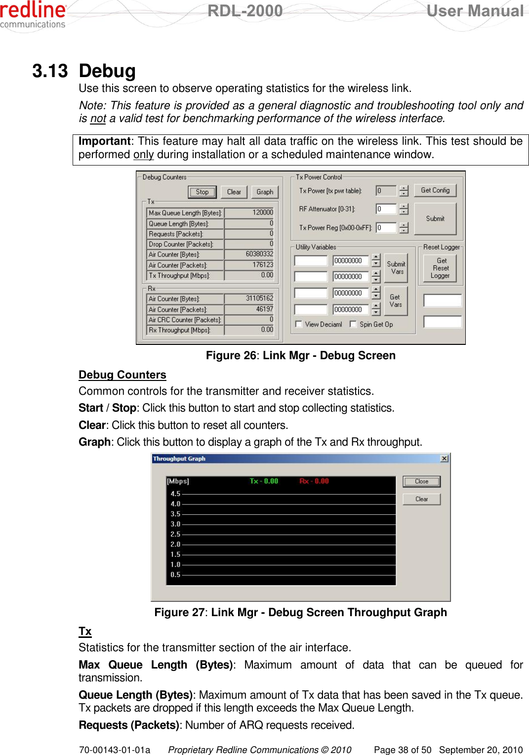  RDL-2000  User Manual 70-00143-01-01a Proprietary Redline Communications © 2010  Page 38 of 50  September 20, 2010  3.13  Debug Use this screen to observe operating statistics for the wireless link. Note: This feature is provided as a general diagnostic and troubleshooting tool only and is not a valid test for benchmarking performance of the wireless interface.  Important: This feature may halt all data traffic on the wireless link. This test should be performed only during installation or a scheduled maintenance window.   Figure 26: Link Mgr - Debug Screen Debug Counters Common controls for the transmitter and receiver statistics. Start / Stop: Click this button to start and stop collecting statistics. Clear: Click this button to reset all counters. Graph: Click this button to display a graph of the Tx and Rx throughput.  Figure 27: Link Mgr - Debug Screen Throughput Graph Tx Statistics for the transmitter section of the air interface. Max  Queue  Length  (Bytes):  Maximum  amount  of  data  that  can  be  queued  for transmission. Queue Length (Bytes): Maximum amount of Tx data that has been saved in the Tx queue. Tx packets are dropped if this length exceeds the Max Queue Length. Requests (Packets): Number of ARQ requests received. 