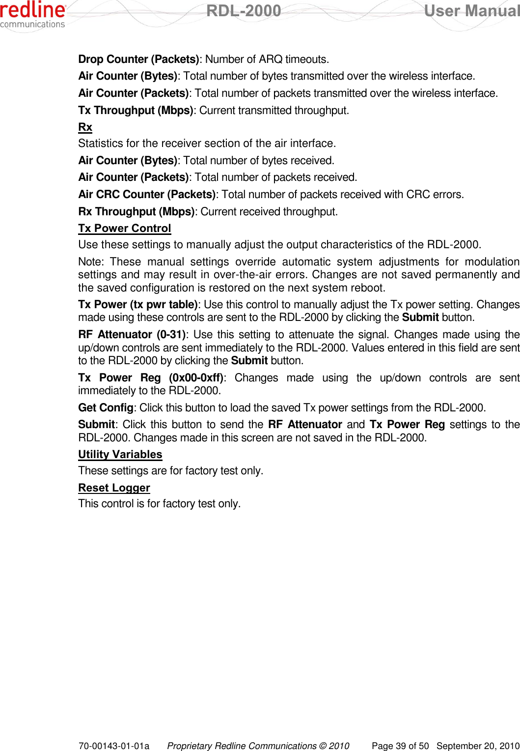  RDL-2000  User Manual 70-00143-01-01a Proprietary Redline Communications © 2010  Page 39 of 50  September 20, 2010 Drop Counter (Packets): Number of ARQ timeouts. Air Counter (Bytes): Total number of bytes transmitted over the wireless interface. Air Counter (Packets): Total number of packets transmitted over the wireless interface. Tx Throughput (Mbps): Current transmitted throughput. Rx Statistics for the receiver section of the air interface. Air Counter (Bytes): Total number of bytes received. Air Counter (Packets): Total number of packets received. Air CRC Counter (Packets): Total number of packets received with CRC errors. Rx Throughput (Mbps): Current received throughput. Tx Power Control Use these settings to manually adjust the output characteristics of the RDL-2000.  Note:  These  manual  settings  override  automatic  system  adjustments  for  modulation settings and may result in over-the-air errors. Changes are not saved permanently and the saved configuration is restored on the next system reboot. Tx Power (tx pwr table): Use this control to manually adjust the Tx power setting. Changes made using these controls are sent to the RDL-2000 by clicking the Submit button.  RF Attenuator (0-31): Use this setting to attenuate the signal. Changes made using the up/down controls are sent immediately to the RDL-2000. Values entered in this field are sent to the RDL-2000 by clicking the Submit button. Tx  Power  Reg  (0x00-0xff):  Changes  made  using  the  up/down  controls  are  sent immediately to the RDL-2000.  Get Config: Click this button to load the saved Tx power settings from the RDL-2000. Submit: Click this button to send the RF Attenuator and  Tx Power Reg settings to the RDL-2000. Changes made in this screen are not saved in the RDL-2000. Utility Variables These settings are for factory test only. Reset Logger This control is for factory test only. 