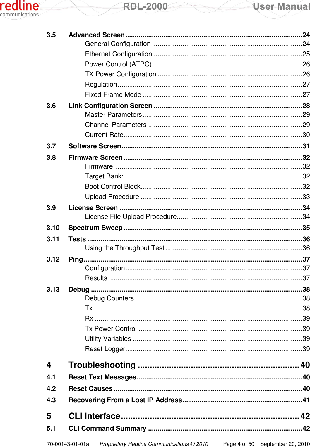  RDL-2000  User Manual 70-00143-01-01a Proprietary Redline Communications © 2010  Page 4 of 50  September 20, 2010 3.5 Advanced Screen ............................................................................................. 24 General Configuration ............................................................................... 24 Ethernet Configuration .............................................................................. 25 Power Control (ATPC) ............................................................................... 26 TX Power Configuration ............................................................................ 26 Regulation ................................................................................................. 27 Fixed Frame Mode .................................................................................... 27 3.6 Link Configuration Screen .............................................................................. 28 Master Parameters .................................................................................... 29 Channel Parameters ................................................................................. 29 Current Rate.............................................................................................. 30 3.7 Software Screen ............................................................................................... 31 3.8 Firmware Screen .............................................................................................. 32 Firmware: .................................................................................................. 32 Target Bank:.............................................................................................. 32 Boot Control Block..................................................................................... 32 Upload Procedure ..................................................................................... 33 3.9 License Screen ................................................................................................ 34 License File Upload Procedure.................................................................. 34 3.10 Spectrum Sweep .............................................................................................. 35 3.11 Tests ................................................................................................................. 36 Using the Throughput Test ........................................................................ 36 3.12 Ping ................................................................................................................... 37 Configuration ............................................................................................. 37 Results ...................................................................................................... 37 3.13 Debug ............................................................................................................... 38 Debug Counters ........................................................................................ 38 Tx .............................................................................................................. 38 Rx ............................................................................................................. 39 Tx Power Control ...................................................................................... 39 Utility Variables ......................................................................................... 39 Reset Logger ............................................................................................. 39 4 Troubleshooting ................................................................... 40 4.1 Reset Text Messages ....................................................................................... 40 4.2 Reset Causes ................................................................................................... 40 4.3 Recovering From a Lost IP Address ............................................................... 41 5 CLI Interface .......................................................................... 42 5.1 CLI Command Summary ................................................................................. 42 