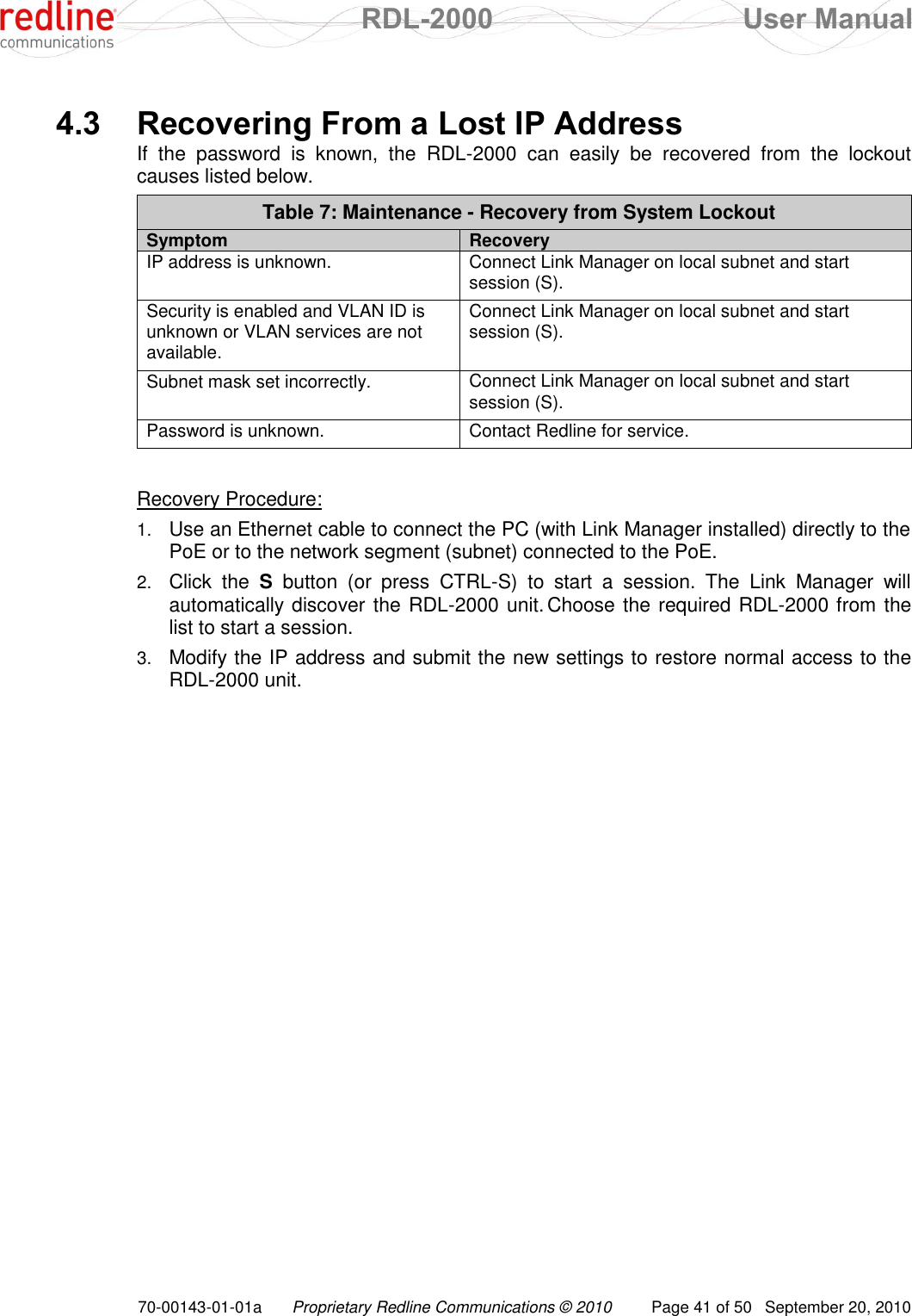  RDL-2000  User Manual 70-00143-01-01a Proprietary Redline Communications © 2010  Page 41 of 50  September 20, 2010  4.3 Recovering From a Lost IP Address If  the  password  is  known,  the  RDL-2000  can  easily  be  recovered  from  the  lockout causes listed below.  Table 7: Maintenance - Recovery from System Lockout Symptom Recovery IP address is unknown. Connect Link Manager on local subnet and start session (S). Security is enabled and VLAN ID is unknown or VLAN services are not available. Connect Link Manager on local subnet and start session (S). Subnet mask set incorrectly. Connect Link Manager on local subnet and start session (S). Password is unknown. Contact Redline for service.   Recovery Procedure: 1. Use an Ethernet cable to connect the PC (with Link Manager installed) directly to the PoE or to the network segment (subnet) connected to the PoE. 2. Click  the  S  button  (or  press  CTRL-S)  to  start  a  session.  The  Link  Manager  will automatically discover the RDL-2000 unit. Choose the required RDL-2000 from the list to start a session.  3. Modify the IP address and submit the new settings to restore normal access to the RDL-2000 unit.  