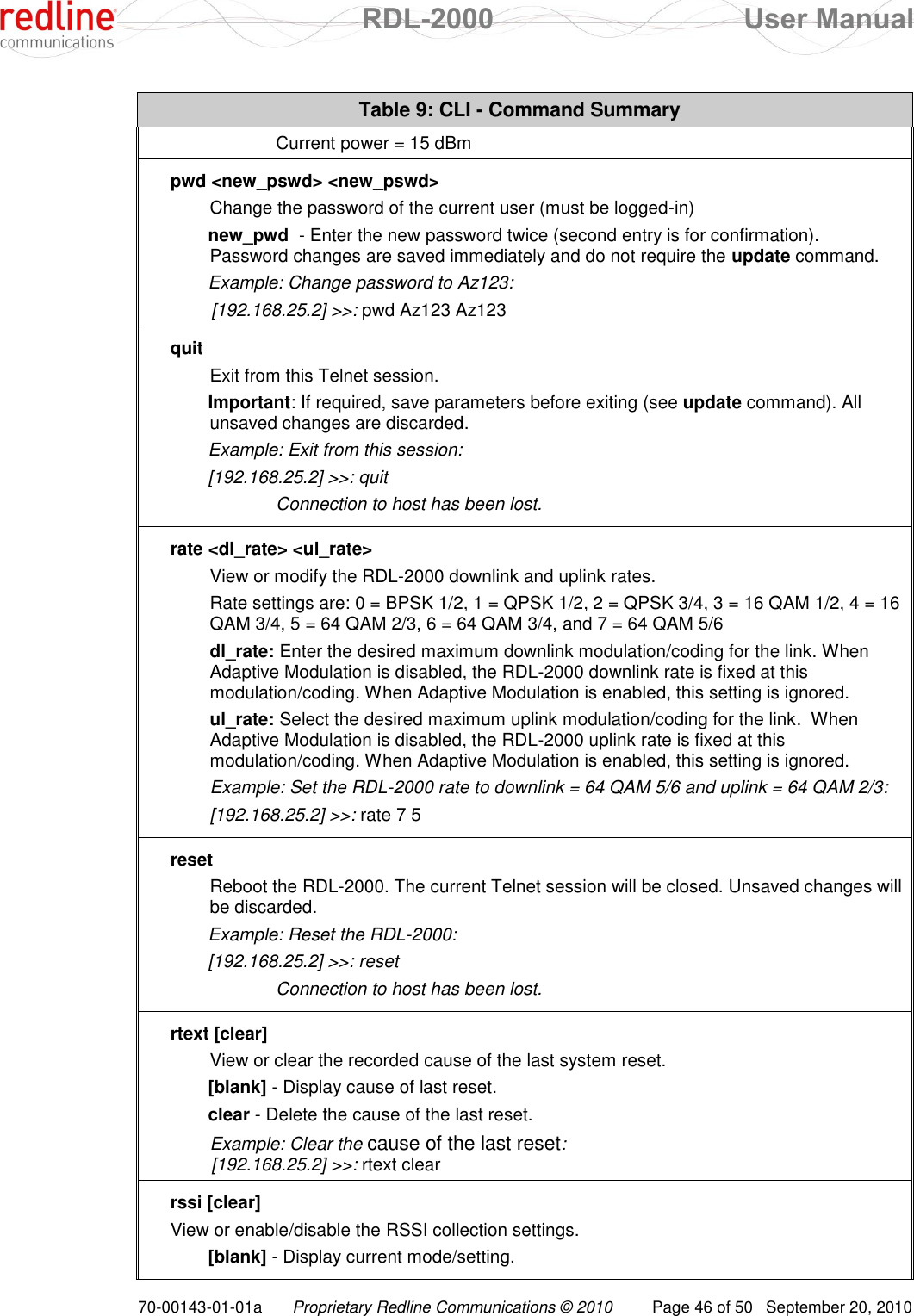  RDL-2000  User Manual 70-00143-01-01a Proprietary Redline Communications © 2010  Page 46 of 50  September 20, 2010 Table 9: CLI - Command Summary    Current power = 15 dBm pwd &lt;new_pswd&gt; &lt;new_pswd&gt; Change the password of the current user (must be logged-in) new_pwd  - Enter the new password twice (second entry is for confirmation). Password changes are saved immediately and do not require the update command. Example: Change password to Az123:  [192.168.25.2] &gt;&gt;: pwd Az123 Az123 quit Exit from this Telnet session. Important: If required, save parameters before exiting (see update command). All unsaved changes are discarded.  Example: Exit from this session: [192.168.25.2] &gt;&gt;: quit     Connection to host has been lost. rate &lt;dl_rate&gt; &lt;ul_rate&gt; View or modify the RDL-2000 downlink and uplink rates. Rate settings are: 0 = BPSK 1/2, 1 = QPSK 1/2, 2 = QPSK 3/4, 3 = 16 QAM 1/2, 4 = 16 QAM 3/4, 5 = 64 QAM 2/3, 6 = 64 QAM 3/4, and 7 = 64 QAM 5/6 dl_rate: Enter the desired maximum downlink modulation/coding for the link. When Adaptive Modulation is disabled, the RDL-2000 downlink rate is fixed at this modulation/coding. When Adaptive Modulation is enabled, this setting is ignored. ul_rate: Select the desired maximum uplink modulation/coding for the link.  When Adaptive Modulation is disabled, the RDL-2000 uplink rate is fixed at this modulation/coding. When Adaptive Modulation is enabled, this setting is ignored. Example: Set the RDL-2000 rate to downlink = 64 QAM 5/6 and uplink = 64 QAM 2/3: [192.168.25.2] &gt;&gt;: rate 7 5 reset Reboot the RDL-2000. The current Telnet session will be closed. Unsaved changes will be discarded.  Example: Reset the RDL-2000: [192.168.25.2] &gt;&gt;: reset     Connection to host has been lost. rtext [clear] View or clear the recorded cause of the last system reset. [blank] - Display cause of last reset. clear - Delete the cause of the last reset. Example: Clear the cause of the last reset:  [192.168.25.2] &gt;&gt;: rtext clear rssi [clear] View or enable/disable the RSSI collection settings. [blank] - Display current mode/setting. 