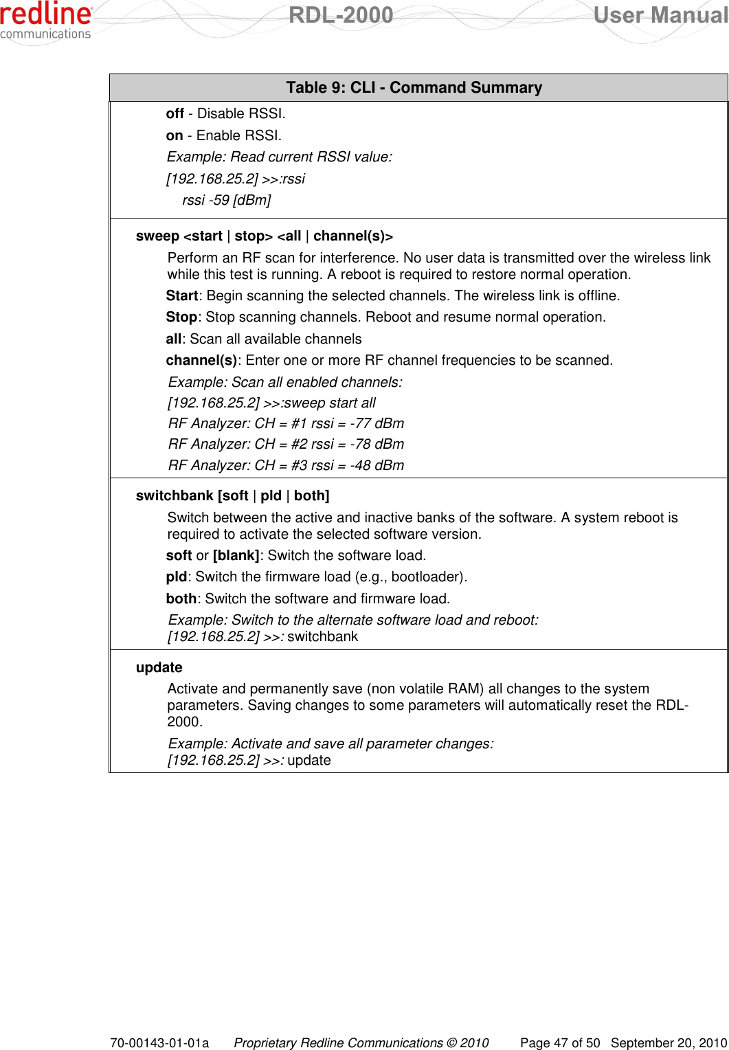  RDL-2000  User Manual 70-00143-01-01a Proprietary Redline Communications © 2010  Page 47 of 50  September 20, 2010 Table 9: CLI - Command Summary off - Disable RSSI. on - Enable RSSI. Example: Read current RSSI value: [192.168.25.2] &gt;&gt;:rssi     rssi -59 [dBm] sweep &lt;start | stop&gt; &lt;all | channel(s)&gt;  Perform an RF scan for interference. No user data is transmitted over the wireless link while this test is running. A reboot is required to restore normal operation. Start: Begin scanning the selected channels. The wireless link is offline. Stop: Stop scanning channels. Reboot and resume normal operation. all: Scan all available channels channel(s): Enter one or more RF channel frequencies to be scanned. Example: Scan all enabled channels: [192.168.25.2] &gt;&gt;:sweep start all RF Analyzer: CH = #1 rssi = -77 dBm RF Analyzer: CH = #2 rssi = -78 dBm RF Analyzer: CH = #3 rssi = -48 dBm switchbank [soft | pld | both] Switch between the active and inactive banks of the software. A system reboot is required to activate the selected software version. soft or [blank]: Switch the software load. pld: Switch the firmware load (e.g., bootloader). both: Switch the software and firmware load. Example: Switch to the alternate software load and reboot: [192.168.25.2] &gt;&gt;: switchbank update Activate and permanently save (non volatile RAM) all changes to the system parameters. Saving changes to some parameters will automatically reset the RDL-2000. Example: Activate and save all parameter changes: [192.168.25.2] &gt;&gt;: update   