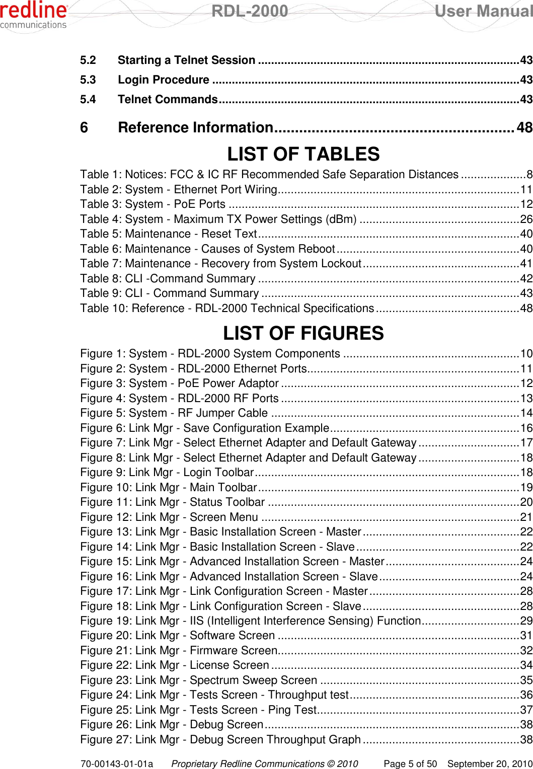  RDL-2000  User Manual 70-00143-01-01a Proprietary Redline Communications © 2010  Page 5 of 50  September 20, 2010 5.2 Starting a Telnet Session ................................................................................ 43 5.3 Login Procedure .............................................................................................. 43 5.4 Telnet Commands ............................................................................................ 43 6 Reference Information .......................................................... 48  LIST OF TABLES Table 1: Notices: FCC &amp; IC RF Recommended Safe Separation Distances .................... 8 Table 2: System - Ethernet Port Wiring .......................................................................... 11 Table 3: System - PoE Ports ......................................................................................... 12 Table 4: System - Maximum TX Power Settings (dBm) ................................................. 26 Table 5: Maintenance - Reset Text ................................................................................ 40 Table 6: Maintenance - Causes of System Reboot ........................................................ 40 Table 7: Maintenance - Recovery from System Lockout ................................................ 41 Table 8: CLI -Command Summary ................................................................................ 42 Table 9: CLI - Command Summary ............................................................................... 43 Table 10: Reference - RDL-2000 Technical Specifications ............................................ 48  LIST OF FIGURES Figure 1: System - RDL-2000 System Components ...................................................... 10 Figure 2: System - RDL-2000 Ethernet Ports ................................................................. 11 Figure 3: System - PoE Power Adaptor ......................................................................... 12 Figure 4: System - RDL-2000 RF Ports ......................................................................... 13 Figure 5: System - RF Jumper Cable ............................................................................ 14 Figure 6: Link Mgr - Save Configuration Example .......................................................... 16 Figure 7: Link Mgr - Select Ethernet Adapter and Default Gateway ............................... 17 Figure 8: Link Mgr - Select Ethernet Adapter and Default Gateway ............................... 18 Figure 9: Link Mgr - Login Toolbar ................................................................................. 18 Figure 10: Link Mgr - Main Toolbar ................................................................................ 19 Figure 11: Link Mgr - Status Toolbar ............................................................................. 20 Figure 12: Link Mgr - Screen Menu ............................................................................... 21 Figure 13: Link Mgr - Basic Installation Screen - Master ................................................ 22 Figure 14: Link Mgr - Basic Installation Screen - Slave .................................................. 22 Figure 15: Link Mgr - Advanced Installation Screen - Master ......................................... 24 Figure 16: Link Mgr - Advanced Installation Screen - Slave ........................................... 24 Figure 17: Link Mgr - Link Configuration Screen - Master .............................................. 28 Figure 18: Link Mgr - Link Configuration Screen - Slave ................................................ 28 Figure 19: Link Mgr - IIS (Intelligent Interference Sensing) Function .............................. 29 Figure 20: Link Mgr - Software Screen .......................................................................... 31 Figure 21: Link Mgr - Firmware Screen .......................................................................... 32 Figure 22: Link Mgr - License Screen ............................................................................ 34 Figure 23: Link Mgr - Spectrum Sweep Screen ............................................................. 35 Figure 24: Link Mgr - Tests Screen - Throughput test .................................................... 36 Figure 25: Link Mgr - Tests Screen - Ping Test .............................................................. 37 Figure 26: Link Mgr - Debug Screen .............................................................................. 38 Figure 27: Link Mgr - Debug Screen Throughput Graph ................................................ 38 
