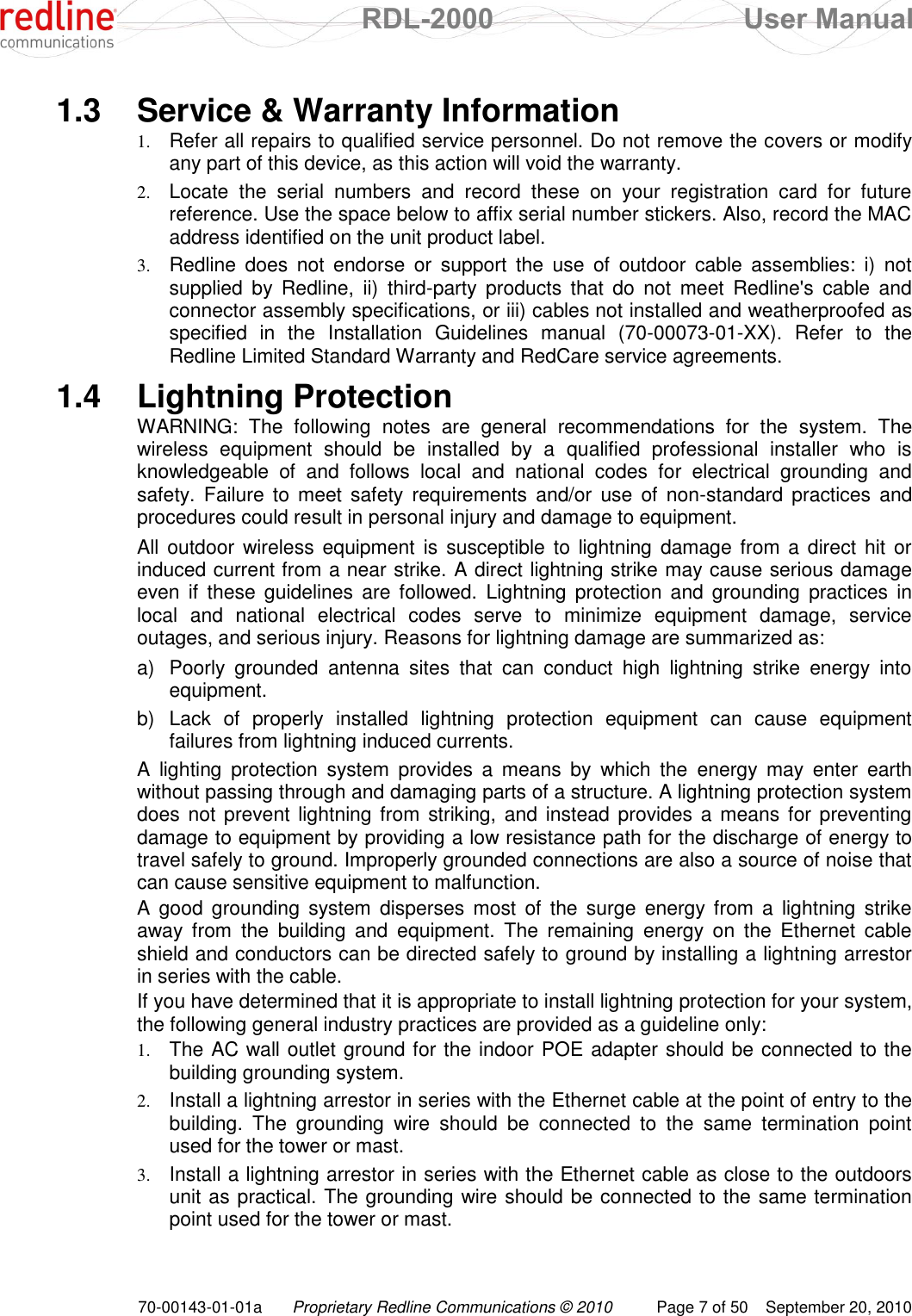  RDL-2000  User Manual 70-00143-01-01a Proprietary Redline Communications © 2010  Page 7 of 50  September 20, 2010 1.3  Service &amp; Warranty Information 1. Refer all repairs to qualified service personnel. Do not remove the covers or modify any part of this device, as this action will void the warranty. 2. Locate  the  serial  numbers  and  record  these  on  your  registration  card  for  future reference. Use the space below to affix serial number stickers. Also, record the MAC address identified on the unit product label. 3. Redline  does  not  endorse  or  support  the  use  of  outdoor  cable  assemblies:  i)  not supplied  by  Redline,  ii)  third-party  products  that  do  not  meet  Redline&apos;s  cable  and connector assembly specifications, or iii) cables not installed and weatherproofed as specified  in  the  Installation  Guidelines  manual  (70-00073-01-XX).  Refer  to  the Redline Limited Standard Warranty and RedCare service agreements. 1.4  Lightning Protection WARNING:  The  following  notes  are  general  recommendations  for  the  system.  The wireless  equipment  should  be  installed  by  a  qualified  professional  installer  who  is knowledgeable  of  and  follows  local  and  national  codes  for  electrical  grounding  and safety.  Failure to  meet  safety requirements  and/or  use of  non-standard  practices  and procedures could result in personal injury and damage to equipment. All outdoor wireless equipment  is susceptible to  lightning  damage from  a direct hit or induced current from a near strike. A direct lightning strike may cause serious damage even if  these  guidelines are followed.  Lightning  protection  and grounding practices in local  and  national  electrical  codes  serve  to  minimize  equipment  damage,  service outages, and serious injury. Reasons for lightning damage are summarized as: a)  Poorly  grounded  antenna  sites  that  can  conduct  high  lightning  strike  energy  into equipment. b)  Lack  of  properly  installed  lightning  protection  equipment  can  cause  equipment failures from lightning induced currents. A  lighting  protection  system  provides  a  means  by  which  the  energy  may  enter  earth without passing through and damaging parts of a structure. A lightning protection system does not  prevent lightning from  striking, and  instead provides a  means for preventing damage to equipment by providing a low resistance path for the discharge of energy to travel safely to ground. Improperly grounded connections are also a source of noise that can cause sensitive equipment to malfunction. A  good  grounding  system  disperses  most  of  the  surge  energy  from  a  lightning  strike away  from  the  building  and  equipment.  The  remaining  energy  on  the  Ethernet  cable shield and conductors can be directed safely to ground by installing a lightning arrestor in series with the cable. If you have determined that it is appropriate to install lightning protection for your system, the following general industry practices are provided as a guideline only: 1. The AC wall outlet ground for the indoor POE adapter should be connected to the building grounding system. 2. Install a lightning arrestor in series with the Ethernet cable at the point of entry to the building.  The  grounding  wire  should  be  connected  to  the  same  termination  point used for the tower or mast. 3. Install a lightning arrestor in series with the Ethernet cable as close to the outdoors unit as practical. The grounding wire should be connected to the same termination point used for the tower or mast. 