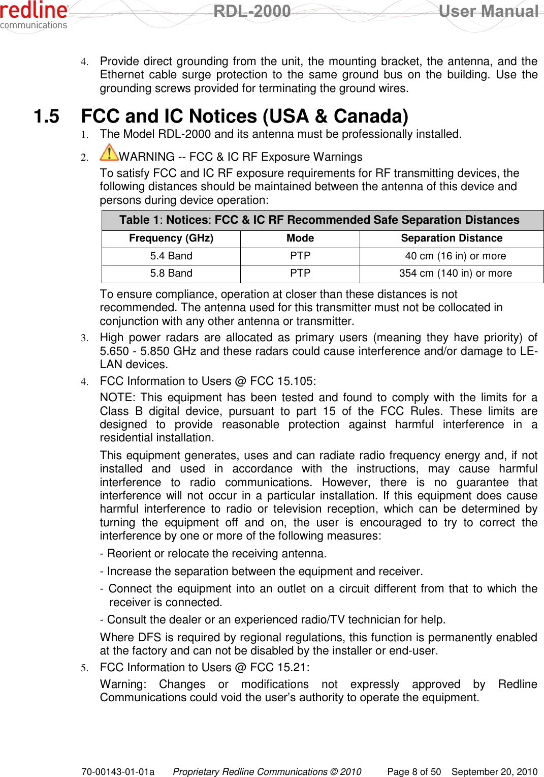  RDL-2000  User Manual 70-00143-01-01a Proprietary Redline Communications © 2010  Page 8 of 50  September 20, 2010 4. Provide direct grounding from the unit, the mounting bracket, the antenna, and the Ethernet  cable surge protection to  the  same ground  bus  on the  building.  Use  the grounding screws provided for terminating the ground wires.  1.5  FCC and IC Notices (USA &amp; Canada) 1. The Model RDL-2000 and its antenna must be professionally installed. 2. WARNING -- FCC &amp; IC RF Exposure Warnings To satisfy FCC and IC RF exposure requirements for RF transmitting devices, the following distances should be maintained between the antenna of this device and persons during device operation: Table 1: Notices: FCC &amp; IC RF Recommended Safe Separation Distances  Frequency (GHz) Mode Separation Distance 5.4 Band PTP 40 cm (16 in) or more 5.8 Band PTP 354 cm (140 in) or more  To ensure compliance, operation at closer than these distances is not recommended. The antenna used for this transmitter must not be collocated in conjunction with any other antenna or transmitter. 3. High  power radars  are allocated  as  primary  users  (meaning  they  have priority)  of 5.650 - 5.850 GHz and these radars could cause interference and/or damage to LE-LAN devices. 4. FCC Information to Users @ FCC 15.105: NOTE: This equipment has  been tested and found to comply with the limits for a Class  B  digital  device,  pursuant  to  part  15  of  the  FCC  Rules.  These  limits  are designed  to  provide  reasonable  protection  against  harmful  interference  in  a residential installation. This equipment generates, uses and can radiate radio frequency energy and, if not installed  and  used  in  accordance  with  the  instructions,  may  cause  harmful interference  to  radio  communications.  However,  there  is  no  guarantee  that interference will not  occur in  a particular installation. If this equipment does cause harmful  interference  to  radio  or  television  reception,  which  can  be  determined  by turning  the  equipment  off  and  on,  the  user  is  encouraged  to  try  to  correct  the interference by one or more of the following measures: - Reorient or relocate the receiving antenna. - Increase the separation between the equipment and receiver. - Connect the equipment into an outlet on a circuit different from that to which the receiver is connected. - Consult the dealer or an experienced radio/TV technician for help. Where DFS is required by regional regulations, this function is permanently enabled at the factory and can not be disabled by the installer or end-user.  5. FCC Information to Users @ FCC 15.21: Warning:  Changes  or  modifications  not  expressly  approved  by  Redline Communications could void the user‟s authority to operate the equipment. 
