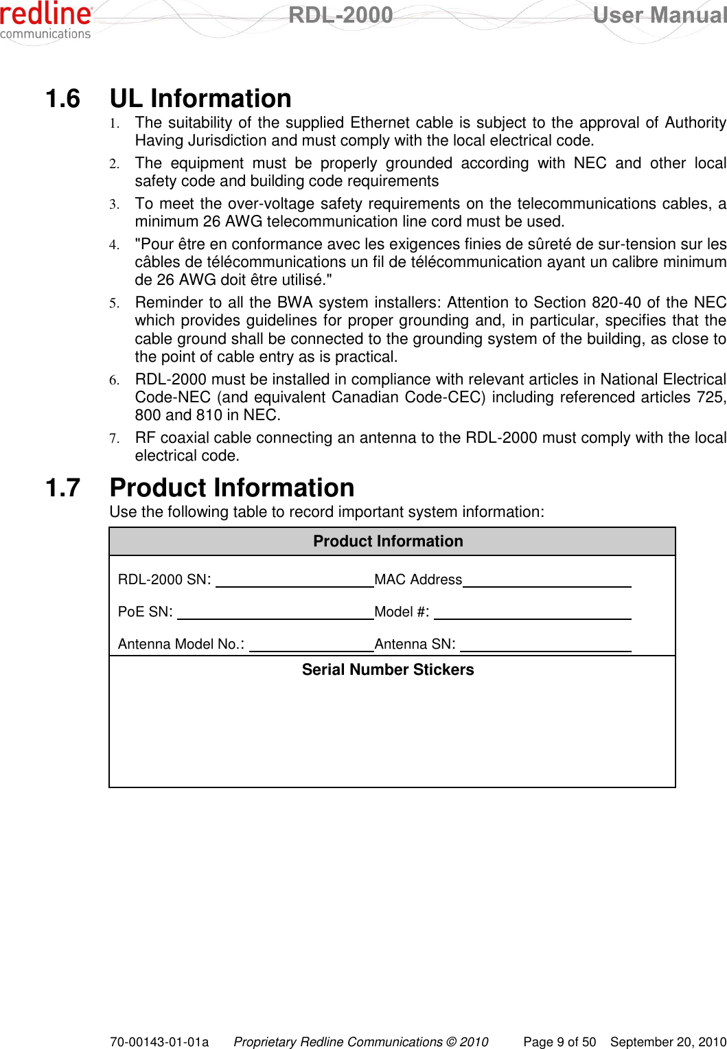  RDL-2000  User Manual 70-00143-01-01a Proprietary Redline Communications © 2010  Page 9 of 50  September 20, 2010  1.6  UL Information 1. The suitability of the supplied Ethernet cable is subject to the approval of Authority Having Jurisdiction and must comply with the local electrical code. 2. The  equipment  must  be  properly  grounded  according  with  NEC  and  other  local safety code and building code requirements 3. To meet the over-voltage safety requirements on the telecommunications cables, a minimum 26 AWG telecommunication line cord must be used. 4. &quot;Pour être en conformance avec les exigences finies de sûreté de sur-tension sur les câbles de télécommunications un fil de télécommunication ayant un calibre minimum de 26 AWG doit être utilisé.&quot; 5. Reminder to all the BWA system installers: Attention to Section 820-40 of the NEC which provides guidelines for proper grounding and, in particular, specifies that the cable ground shall be connected to the grounding system of the building, as close to the point of cable entry as is practical. 6. RDL-2000 must be installed in compliance with relevant articles in National Electrical Code-NEC (and equivalent Canadian Code-CEC) including referenced articles 725, 800 and 810 in NEC. 7. RF coaxial cable connecting an antenna to the RDL-2000 must comply with the local electrical code. 1.7  Product Information Use the following table to record important system information: Product Information  RDL-2000 SN:        MAC Address          PoE SN:         Model #:           Antenna Model No.:       Antenna SN:          Serial Number Stickers       